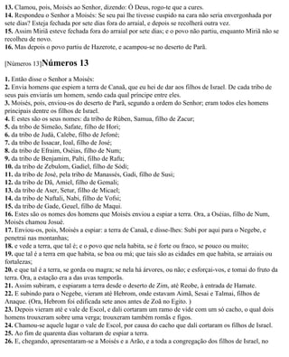 13. Clamou, pois, Moisés ao Senhor, dizendo: Ó Deus, rogo-te que a cures.
14. Respondeu o Senhor a Moisés: Se seu pai lhe tivesse cuspido na cara não seria envergonhada por
sete dias? Esteja fechada por sete dias fora do arraial, e depois se recolherá outra vez.
15. Assim Miriã esteve fechada fora do arraial por sete dias; e o povo não partiu, enquanto Miriã não se
recolheu de novo.
16. Mas depois o povo partiu de Hazerote, e acampou-se no deserto de Parã.

[Números 13]Números          13
1. Então disse o Senhor a Moisés:
2. Envia homens que espiem a terra de Canaã, que eu hei de dar aos filhos de Israel. De cada tribo de
seus pais enviarás um homem, sendo cada qual príncipe entre eles.
3. Moisés, pois, enviou-os do deserto de Parã, segundo a ordem do Senhor; eram todos eles homens
principais dentre os filhos de Israel.
4. E estes são os seus nomes: da tribo de Rúben, Samua, filho de Zacur;
5. da tribo de Simeão, Safate, filho de Hori;
6. da tribo de Judá, Calebe, filho de Jefoné;
7. da tribo de Issacar, Ioal, filho de José;
8. da tribo de Efraim, Oséias, filho de Num;
9. da tribo de Benjamim, Palti, filho de Rafu;
10. da tribo de Zebulom, Gadiel, filho de Sódi;
11. da tribo de José, pela tribo de Manassés, Gadi, filho de Susi;
12. da tribo de Dã, Amiel, filho de Gemali;
13. da tribo de Aser, Setur, filho de Micael;
14. da tribo de Naftali, Nabi, filho de Vofsi;
15. da tribo de Gade, Geuel, filho de Maqui.
16. Estes são os nomes dos homens que Moisés enviou a espiar a terra. Ora, a Oséias, filho de Num,
Moisés chamou Josué.
17. Enviou-os, pois, Moisés a espiar: a terra de Canaã, e disse-lhes: Subi por aqui para o Negebe, e
penetrai nas montanhas;
18. e vede a terra, que tal é; e o povo que nela habita, se é forte ou fraco, se pouco ou muito;
19. que tal é a terra em que habita, se boa ou má; que tais são as cidades em que habita, se arraiais ou
fortalezas;
20. e que tal é a terra, se gorda ou magra; se nela há árvores, ou não; e esforçai-vos, e tomai do fruto da
terra. Ora, a estação era a das uvas temporãs.
21. Assim subiram, e espiaram a terra desde o deserto de Zim, até Reobe, à entrada de Hamate.
22. E subindo para o Negebe, vieram até Hebrom, onde estavam Aimã, Sesai e Talmai, filhos de
Anaque. (Ora, Hebrom foi edificada sete anos antes de Zoã no Egito. )
23. Depois vieram até e vale de Escol, e dali cortaram um ramo de vide com um só cacho, o qual dois
homens trouxeram sobre uma verga; trouxeram também romãs e figos.
24. Chamou-se aquele lugar o vale de Escol, por causa do cacho que dali cortaram os filhos de Israel.
25. Ao fim de quarenta dias voltaram de espiar a terra.
26. E, chegando, apresentaram-se a Moisés e a Arão, e a toda a congregação dos filhos de Israel, no
 