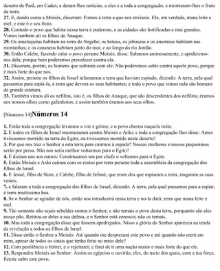 deserto de Parã, em Cades; e deram-lhes notícias, a eles e a toda a congregação, e mostraram-lhes o fruto
da terra.
27. E, dando conta a Moisés, disseram: Fomos à terra a que nos enviaste. Ela, em verdade, mana leite e
mel; e este é o seu fruto.
28. Contudo o povo que habita nessa terra é poderoso, e as cidades são fortificadas e mui grandes.
Vimos também ali os filhos de Anaque.
29. Os amalequitas habitam na terra do Negebe; os heteus, os jebuseus e os amorreus habitam nas
montanhas; e os cananeus habitam junto do mar, e ao longo do rio Jordão.
30. Então Calebe, fazendo calar o povo perante Moisés, disse: Subamos animosamente, e apoderemo-
nos dela; porque bem poderemos prevalecer contra ela.
31. Disseram, porém, os homens que subiram com ele: Não poderemos subir contra aquele povo, porque
é mais forte do que nos.
32. Assim, perante os filhos de Israel infamaram a terra que haviam espiado, dizendo: A terra, pela qual
passamos para espiá-la, é terra que devora os seus habitantes; e todo o povo que vimos nela são homens
de grande estatura.
33. Também vimos ali os nefilins, isto é, os filhos de Anaque, que são descendentes dos nefilins; éramos
aos nossos olhos como gafanhotos; e assim também éramos aos seus olhos.

[Números 14]Números         14
1. Então toda a congregação levantou a voz e gritou; e o povo chorou naquela noite.
2. E todos os filhos de Israel murmuraram contra Moisés e Arão; e toda a congregação lhes disse: Antes
tivéssemos morrido na terra do Egito, ou tivéssemos morrido neste deserto!
3. Por que nos traz o Senhor a esta terra para cairmos à espada? Nossas mulheres e nossos pequeninos
serão por presa. Não nos seria melhor voltarmos para o Egito?
4. E diziam uns aos outros: Constituamos um por chefe o voltemos para o Egito.
5. Então Moisés e Arão caíram com os rostos por terra perante toda a assembléia da congregação dos
filhos de Israel.
6. E Josué, filho de Num, e Calebe, filho de Jefoné, que eram dos que espiaram a terra, rasgaram as suas
vestes;
7. e falaram a toda a congregação dos filhos de Israel, dizendo: A terra, pela qual passamos para a espiar,
é terra muitíssimo boa.
8. Se o Senhor se agradar de nós, então nos introduzirá nesta terra e no-la dará; terra que mana leite e
mel.
9. Tão somente não sejais rebeldes contra o Senhor, e não temais o povo desta terra, porquanto são eles
nosso pão. Retirou-se deles a sua defesa, e o Senhor está conosco; não os temais.
10. Mas toda a congregação disse que fossem apedrejados. Nisso a glória do Senhor apareceu na tenda
da revelação a todos os filhos de Israel.
11. Disse então o Senhor a Moisés: Até quando me desprezará este povo e até quando não crerá em
mim, apesar de todos os sinais que tenho feito no meio dele?
12. Com pestilência o ferirei, e o rejeitarei; e farei de ti uma nação maior e mais forte do que ele.
13. Respondeu Moisés ao Senhor: Assim os egípcios o ouvirão, eles, do meio dos quais, com a tua força,
fizeste subir este povo,
 