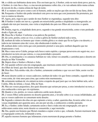 14. e o dirão aos habitantes desta terra. Eles ouviram que tu, ó Senhor, estás no meio deste povo; pois tu,
ó Senhor, és visto face a face, e a tua nuvem permanece sobre eles, e tu vais adiante deles numa coluna
de nuvem de dia, e numa coluna de fogo de noite.
15. E se matares este povo como a um só homem, então as nações que têm ouvido da tua fama, dirão:
16. Porquanto o Senhor não podia introduzir este povo na terra que com juramento lhe prometera, por
isso os matou no deserto.
17. Agora, pois, rogo-te que o poder do meu Senhor se engrandeça, segundo tens dito:
18. O Senhor é tardio em irar-se, e grande em misericórdia; perdoa a iniqüidade e a transgressão; ao
culpado não tem por inocente, mas visita a iniqüidade dos pais nos filhos até a terceira e a quarta
geração.
19. Perdoa, rogo-te, a iniqüidade deste povo, segundo a tua grande misericórdia, como o tens perdoado
desde o Egito até, aqui.
20. Disse-lhe o Senhor: Conforme a tua palavra lhe perdoei;
21. tão certo, porém, como eu vivo, e como a glória do Senhor encherá toda a terra,
22. nenhum de todos os homens que viram a minha glória e os sinais que fiz no Egito e no deserto, e
todavia me tentaram estas dez vezes, não obedecendo à minha voz,
23. nenhum deles verá a terra que com juramento prometi o seus pais; nenhum daqueles que me
desprezaram a verá.
24. Mas o meu servo Calebe, porque nele houve outro espírito, e porque perseverou em seguir-me, eu o
introduzirei na terra em que entrou, e a sua posteridade a possuirá.
25. Ora, os amalequitas e os cananeus habitam no vale; tornai-vos amanhã, e caminhai para o deserto em
direção ao Mar Vermelho.
26. Depois disse o Senhor a Moisés e Arão:
27. Até quando sofrerei esta má congregação, que murmura contra mim? tenho ouvido as murmurações
dos filhos de Israel, que eles fazem contra mim.
28. Dize-lhes: Pela minha vida, diz o Senhor, certamente conforme o que vos ouvi falar, assim vos hei
de fazer:
29. neste deserto cairão os vossos cadáveres; nenhum de todos vós que fostes contados, segundo toda a
vossa conta, de vinte anos para cima, que contra mim murmurastes,
30. certamente nenhum de vós entrará na terra a respeito da qual jurei que vos faria habitar nela, salvo
Calebe, filho de Jefoné, e Josué, filho de Num.
31. Mas aos vossos pequeninos, dos quais dissestes que seriam por presa, a estes introduzirei na terra, e
eles conhecerão a terra que vós rejeitastes.
32. Quanto a vós, porém, os vossos cadáveres cairão neste deserto;
33. e vossos filhos serão pastores no deserto quarenta anos, e levarão sobre si as vossas infidelidades, até
que os vossos cadáveres se consumam neste deserto.
34. Segundo o número dos dias em que espiastes a terra, a saber, quarenta dias, levareis sobre vós as
vossas iniqüidades por quarenta anos, um ano por um dia, e conhecereis a minha oposição.
35. Eu, o Senhor, tenho falado; certamente assim o farei a toda esta má congregação, aos que se
sublevaram contra mim; neste deserto se consumirão, e aqui morrerão.
36. Ora, quanto aos homens que Moisés mandara a espiar a terra e que, voltando, fizeram murmurar toda
a congregação contra ele, infamando a terra,
37. aqueles mesmos homens que infamaram a terra morreram de praga perante o Senhor.
 