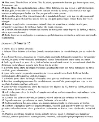 38. Mas Josué, filho de Num, e Calebe, filho de Jefoné, que eram dos homens que foram espiar a terra,
ficaram com vida.
39. Então Moisés falou estas palavras a todos os filhos de Israel, pelo que o povo se entristeceu muito.
40. Eles, pois, levantando-se de manhã cedo, subiram ao cume do monte, e disseram: Eis-nos aqui;
subiremos ao lugar que o Senhor tem dito; porquanto havemos pecado.
41. Respondeu Moisés: Ora, por que transgredis o mandado do Senhor, visto que isso não prosperará?
42. Não subais, pois o Senhor não está no meio de vós; para que não sejais feridos diante dos vossos
inimigos.
43. Porque os amalequitas e os cananeus estão ali diante da vossa face, e caireis à espada; pois,
porquanto vos desviastes do Senhor, o Senhor não estará convosco.
44. Contudo, temerariamente subiram eles ao cume do monte; mas a arca do pacto do Senhor, e Moisés,
não se apartaram do arraial.
45. Então desceram os amalequitas e os cananeus, que habitavam na montanha, e os feriram, derrotando-
os até Horma.

[Números 15]Números         15
1. Depois disse o Senhor a Moisés:
2. Fala aos filhos de Israel e díze-lhes: Quando entrardes na terra da vossa habitação, que eu vos hei de
dar,
3. e ao Senhor fizerdes, do gado eu do rebanho, oferta queimada, holocausto ou sacrifício, para cumprir
um voto, ou como oferta voluntária, para fazer nas vossos festas fixas um cheiro suave ao Senhor,
4. Então aquele que fizer a sua oferta, fará ao Senhor uma oferta de cereais de um décimo de efa de flor
de farinha, misturada com a quarta parte de um him de azeite;
5. e de vinho para a oferta de libação prepararás a quarta parte de um him para o holocausto, ou para o
sacrifício, para cada cordeiro;
6. e para cada carneiro prepararás como oferta de cereais, dois décimos de efa de flor de farinha,
misturada com a terça parte de um him de azeite;
7. e de vinho para a oferta de libação oferecerás a terça parte de um him em cheiro suave ao Senhor.
8. Também, quando preparares novilho para holocausto ou sacrifício, para cumprir um voto, ou um
sacrifício de ofertas pacíficas ao Senhor,
9. com o novilho oferecerás uma oferta de cereais de três décimos de efa, de flor de farinha, misturada
com a metade de um him de azeite;
10. e de vinho para a oferta de libação oferecerás a metade de um him como oferta queimada em cheiro
suave ao Senhor.
11. Assim se fará com cada novilho, ou carneiro, ou com cada um dos cordeiros ou dos cabritos.
12. Segundo o número que oferecerdes, assim fareis com cada um deles.
13. Todo natural assim fará estas coisas, ao oferecer oferta queimada em cheiro suave ao Senhor.
14. Também se peregrinar convosco algum estrangeiro, ou quem quer que estiver entre vos nas vossas
gerações, e ele oferecer uma oferta queimada de cheiro suave ao Senhor, como vós fizerdes, assim fará
ele.
15. Quanto à assembléia, haverá um mesmo estatuto para vós e para o estrangeiro que peregrinar
convosco, estatuto perpétuo nas vossas gerações; como vós, assim será o peregrino perante o Senhor.
 