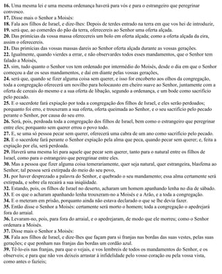 16. Uma mesma lei e uma mesma ordenança haverá para vós e para o estrangeiro que peregrinar
convosco.
17. Disse mais o Senhor a Moisés:
18. Fala aos filhos de Israel, e dize-lhes: Depois de terdes entrado na terra em que vos hei de introduzir,
19. será que, ao comerdes do pão da terra, oferecereis ao Senhor uma oferta alçada.
20. Das primícias da vossa massa oferecereis um bolo em oferta alçada; como a oferta alçada da eira,
assim o oferecereis.
21. Das primícias das vossas massas dareis ao Senhor oferta alçada durante as vossas gerações.
22. Igualmente, quando vierdes a errar, e não observardes todos esses mandamentos, que o Senhor tem
falado a Moisés,
23. sim, tudo quanto o Senhor vos tem ordenado por intermédio do Moisés, desde o dia em que o Senhor
começou a dar os seus mandamentos, e daí em diante pelas vossas gerações,
24. será que, quando se fizer alguma coisa sem querer, e isso for encoberto aos olhos da congregação,
toda a congregação oferecerá um novilho para holocausto em cheiro suave ao Senhor, juntamente com a
oferta de cereais do mesmo e a sua oferta de libação, segundo a ordenança, e um bode como sacrifício
pelo pecado.
25. E o sacerdote fará expiação por toda a congregação dos filhos de Israel, e eles serão perdoados;
porquanto foi erro, e trouxeram a sua oferta, oferta queimada ao Senhor, e o seu sacrifício pelo pecado
perante o Senhor, por causa do seu erro.
26. Será, pois, perdoada toda a congregação dos filhos de Israel, bem como o estrangeiro que peregrinar
entre eles; porquanto sem querer errou o povo todo.
27. E, se uma só pessoa pecar sem querer, oferecerá uma cabra de um ano como sacrifício pelo pecado.
28. E o sacerdote fará perante o Senhor expiação pela alma que peca, quando pecar sem querer; e, feita a
expiação por ela, será perdoada.
29. Haverá uma mesma lei para aquele que pecar sem querer, tanto para o natural entre os filhos de
Israel, como para o estrangeiro que peregrinar entre eles.
30. Mas a pessoa que fizer alguma coisa temerariamente, quer seja natural, quer estrangeira, blasfema ao
Senhor; tal pessoa será extirpada do meio do seu povo,
31. por haver desprezado a palavra do Senhor, e quebrado o seu mandamento; essa alma certamente será
extirpada, e sobre ela recairá a sua iniqüidade.
32. Estando, pois, os filhos de Israel no deserto, acharam um homem apanhando lenha no dia de sábado.
33. E os que o acharam apanhando lenha trouxeram-no a Moisés e a Arão, e a toda a congregação.
34. E o meteram em prisão, porquanto ainda não estava declarado o que se lhe devia fazer.
35. Então disse o Senhor a Moisés: certamente será morto o homem; toda a congregação o apedrejará
fora do arraial.
36. Levaram-no, pois, para fora do arraial, e o apedrejaram, de modo que ele morreu; como o Senhor
ordenara a Moisés.
37. Disse mais o Senhor a Moisés:
38. Fala aos filhos de Israel, e dize-lhes que façam para si franjas nas bordas das suas vestes, pelas suas
gerações; e que ponham nas franjas das bordas um cordão azul.
39. Tê-lo-eis nas franjas, para que o vejais, e vos lembreis de todos os mandamentos do Senhor, e os
observeis; e para que não vos deixeis arrastar à infidelidade pelo vosso coração ou pela vossa vista,
como antes o fazíeis;
 