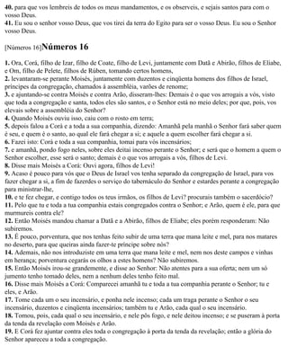 40. para que vos lembreis de todos os meus mandamentos, e os observeis, e sejais santos para com o
vosso Deus.
41. Eu sou o senhor vosso Deus, que vos tirei da terra do Egito para ser o vosso Deus. Eu sou o Senhor
vosso Deus.

[Números 16]Números         16
1. Ora, Corá, filho de Izar, filho de Coate, filho de Levi, juntamente com Datã e Abirão, filhos de Eliabe,
e Om, filho de Pelete, filhos de Rúben, tomando certos homens,
2. levantaram-se perante Moisés, juntamente com duzentos e cinqüenta homens dos filhos de Israel,
príncipes da congregação, chamados à assembléia, varões de renome;
3. e ajuntando-se contra Moisés e contra Arão, disseram-lhes: Demais é o que vos arrogais a vós, visto
que toda a congregação e santa, todos eles são santos, e o Senhor está no meio deles; por que, pois, vos
elevais sobre a assembléia do Senhor?
4. Quando Moisés ouviu isso, caiu com o rosto em terra;
5. depois falou a Corá e a toda a sua companhia, dizendo: Amanhã pela manhã o Senhor fará saber quem
é seu, e quem é o santo, ao qual ele fará chegar a si; e aquele a quem escolher fará chegar a si.
6. Fazei isto: Corá e toda a sua companhia, tomai para vós incensários;
7. e amanhã, pondo fogo neles, sobre eles deitai incenso perante o Senhor; e será que o homem a quem o
Senhor escolher, esse será o santo; demais é o que vos arrogais a vós, filhos de Levi.
8. Disse mais Moisés a Corá: Ouvi agora, filhos de Levi!
9. Acaso é pouco para vós que o Deus de Israel vos tenha separado da congregação de Israel, para vos
fazer chegar a si, a fim de fazerdes o serviço do tabernáculo do Senhor e estardes perante a congregação
para ministrar-lhe,
10. e te fez chegar, e contigo todos os teus irmãos, os filhos de Levi? procurais também o sacerdócio?
11. Pelo que tu e toda a tua companhia estais congregados contra o Senhor; e Arão, quem é ele, para que
murmureis contra ele?
12. Então Moisés mandou chamar a Datã e a Abirão, filhos de Eliabe; eles porém responderam: Não
subiremos.
13. É pouco, porventura, que nos tenhas feito subir de uma terra que mana leite e mel, para nos matares
no deserto, para que queiras ainda fazer-te príncipe sobre nós?
14. Ademais, não nos introduziste em uma terra que mana leite e mel, nem nos deste campos e vinhas
em herança; porventura cegarás os olhos a estes homens? Não subiremos.
15. Então Moisés irou-se grandemente, e disse ao Senhor: Não atentes para a sua oferta; nem um só
jumento tenho tomado deles, nem a nenhum deles tenho feito mal.
16. Disse mais Moisés a Corá: Comparecei amanhã tu e toda a tua companhia perante o Senhor; tu e
eles, e Arão.
17. Tome cada um o seu incensário, e ponha nele incenso; cada um traga perante o Senhor o seu
incensário, duzentos e cinqüenta incensários; também tu e Arão, cada qual o seu incensário.
18. Tomou, pois, cada qual o seu incensário, e nele pôs fogo, e nele deitou incenso; e se puseram à porta
da tenda da revelação com Moisés e Arão.
19. E Corá fez ajuntar contra eles toda o congregação à porta da tenda da revelação; então a glória do
Senhor apareceu a toda a congregação.
 