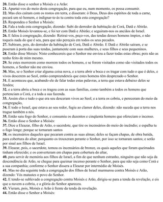 20. Então disse o senhor a Moisés e a Arão:
21. Apartai-vos do meio desta congregação, para que eu, num momento, os possa consumir.
22. Mas eles caíram com os rostos em terra, e disseram: ó Deus, Deus dos espíritos de toda a carne,
pecará um só homem, e indignar-te-ás tu contra toda esta congregação?
23. Respondeu o Senhor a Moisés:
24. Fala a toda esta congregação, dizendo: Subi do derredor da habitação de Corá, Datã e Abirão.
25. Então Moisés levantou-se, e foi ter com Datã e Abirão; e seguiram-nos os anciãos de Israel.
26. E falou à congregação, dizendo: Retirai-vos, peço-vos, das tendas desses homens ímpios, e não
toqueis nada do que é seu, para que não pereçais em todos os seus pecados.
27. Subiram, pois, do derredor da habitação de Corá, Datã e Abirão. E Datã e Abirão saíram, e se
puseram à porta das suas tendas, juntamente com suas mulheres, e seus filhos e seus pequeninos.
28. Então disse Moisés: Nisto conhecereis que o Senhor me enviou a fazer todas estas obras; pois não as
tenho feito de mim mesmo.
29. Se estes morrerem como morrem todos os homens, e se forem visitados como são visitados todos os
homens, o Senhor não me enviou.
30. Mas, se o Senhor criar alguma coisa nova, e a terra abrir a boca e os tragar com tudo o que é deles, e
vivos descerem ao Seol, então compreendereis que estes homens têm desprezado o Senhor.
31. E aconteceu que, acabando ele de falar todas estas palavras, a terra que estava debaixo deles se
fendeu;
32. e a terra abriu a boca e os tragou com as suas famílias, como também a todos os homens que
pertenciam a Corá, e a toda a sua fazenda.
33. Assim eles e tudo o que era seu desceram vivos ao Seol; e a terra os cobriu, e pereceram do meio da
congregação,
34. E todo o Israel, que estava ao seu redor, fugiu ao clamor deles, dizendo: não suceda que a terra nos
trague também a nós.
35. Então saiu fogo do Senhor, e consumiu os duzentos e cinqüenta homens que ofereciam o incenso.
36. Então disse o Senhor a Moisés:
37. Dize a Eleazar, filho de Arão, o sacerdote, que tire os incensários do meio do incêndio; e espalha tu
o fogo longe; porque se tornaram santos
38. os incensários daqueles que pecaram contra as suas almas; deles se façam chapas, de obra batida,
para cobertura do altar; porquanto os trouxeram perante o Senhor, por isso se tornaram santos; e serão
por sinal aos filhos de Israel.
39. Eleazar, pois, o sacerdote, tomou os incensários de bronze, os quais aqueles que foram queimados
tinham oferecido; e os converteram em chapas para cobertura do altar,
40. para servir de memória aos filhos de Israel, a fim de que nenhum estranho, ninguém que não seja da
descendência de Arão, se chegue para queimar incenso perante o Senhor, para que não seja como Corá e
a sua companhia; conforme o Senhor dissera a Eleazar por intermédio de Moisés.
41. Mas no dia seguinte toda a congregação dos filhos de Israel murmurou contra Moisés e Arão,
dizendo: Vós matastes o povo do Senhor.
42. E tendo-se sublevado a congregação contra Moisés e Arão, dirigiu-se para a tenda da revelação, e eis
que a nuvem a cobriu, e a glória do Senhor apareceu.
43. Vieram, pois, Moisés e Arão à frente da tenda da revelação.
44. Então disse o Senhor a Moisés:
 