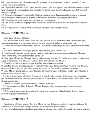 45. Levantai-vos do meio desta congregação, para que eu, num momento, a possa consumir. Então
caíram com o rosto em terra.
46. Depois disse Moisés a Arão: Toma o teu incensário, põe nele fogo do altar, deita incenso sobre ele e
leva-o depressa à congregação, e faze expiação por eles; porque grande indignação saiu do Senhor; já
começou a praga.
47. Tomou-o Arão, como Moisés tinha falado, e correu ao meio da congregação; e eis que já a praga
havia começado entre o povo; e deitando o incenso no incensário, fez expiação pelo povo.
48. E pôs-se em pé entre os mortos e os vivos, e a praga cessou.
49. Ora, os que morreram da praga foram catorze mil e setecentos, além dos que morreram no caso de
Corá.
50. E voltou Arão a Moisés à porta da tenda da revelação, pois cessara a praga.

[Números 17]Números         17
1. Então disse o Senhor a Moisés:
2. Fala aos filhos de Israel, e toma deles uma vara para cada casa paterna de todos os seus príncipes,
segundo as casas de seus pais, doze varas; e escreve o nome de cada um sobre a sua vara.
3. O nome de Arão escreverás sobre a vara de Levi; porque cada cabeça das casas de seus pais terá uma
vara.
4. E as porás na tenda da revelação, perante o testemunho, onde venho a vós.
5. Então brotará a vara do homem que eu escolher; assim farei cessar as murmurações dos filhos de
Israel contra mim, com que murmuram contra vós.
6. Falou, pois, Moisés aos filhos de Israel, e todos os seus príncipes deram-lhe varas, cada príncipe uma,
segundo as casas de seus pais, doze varas; e entre elas estava a vara de Arão.
7. E Moisés depositou as varas perante o Senhor na tenda do testemunho.
8. Sucedeu, pois, no dia seguinte, que Moisés entrou na tenda do testemunho, e eis que a vara de Arão,
pela casa de Levi, brotara, produzira gomos, rebentara em flores e dera amêndoas maduras.
9. Então Moisés trouxe todas as varas de diante do Senhor a todos os filhos de Israel; e eles olharam, e
tomaram cada um a sua vara.
10. Então o Senhor disse a Moisés: Torna a pôr a vara de Arão perante o testemunho, para se guardar
por sinal contra os filhos rebeldes; para que possas fazer acabar as suas murmurações contra mim, a fim
de que não morram.
11. Assim fez Moisés; como lhe ordenara o Senhor, assim fez.
12. Então disseram os filhos de Israel a Moisés: Eis aqui, nós expiramos, perecemos, todos nós
perecemos.
13. Todo aquele que se aproximar, sim, todo o que se aproximar do tabernáculo do Senhor, morrerá;
porventura pereceremos todos?

[Números 18]Números         18
1. Depois disse o Senhor a Arão: Tu e teus filhos, e a casa de teu pai contigo, levareis a iniqüidade do
santuário; e tu e teus filhos contigo levareis a iniqüidade do vosso sacerdócio.
2. Faze, pois, chegar contigo também teus irmãos, a tribo de Levi, a tribo de teu pai, para que se ajuntem
 