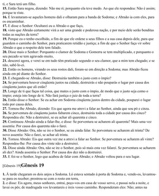 ti, e Sara terá um filho.
15. Então Sara negou, dizendo: Não me ri; porquanto ela teve medo. Ao que ele respondeu: Não é assim;
porque te riste.
16. E levantaram-se aqueles homens dali e olharam para a banda de Sodoma; e Abraão ia com eles, para
os encaminhar.
17. E disse o Senhor: Ocultarei eu a Abraão o que faço,
18. visto que Abraão certamente virá a ser uma grande e poderosa nação, e por meio dele serão benditas
todas as nações da terra?
19. Porque eu o tenho escolhido, a fim de que ele ordene a seus filhos e a sua casa depois dele, para que
guardem o caminho do Senhor, para praticarem retidão e justiça; a fim de que o Senhor faça vir sobre
Abraão o que a respeito dele tem falado.
20. Disse mais o Senhor: Porquanto o clamor de Sodoma e Gomorra se tem multiplicado, e porquanto o
seu pecado se tem agravado muito,
21. descerei agora, e verei se em tudo têm praticado segundo o seu clamor, que a mim tem chegado; e se
não, sabê-lo-ei.
22. Então os homens, virando os seus rostos dali, foram-se em direção a Sodoma; mas Abraão ficou
ainda em pé diante do Senhor.
23. E chegando-se Abraão, disse: Destruirás também o justo com o ímpio?
24. Se porventura houver cinqüenta justos na cidade, destruirás e não pouparás o lugar por causa dos
cinqüenta justos que ali estão?
25. Longe de ti que faças tal coisa, que mates o justo com o ímpio, de modo que o justo seja como o
ímpio; esteja isto longe de ti. Não fará justiça o juiz de toda a terra?
26. Então disse o Senhor: Se eu achar em Sodoma cinqüenta justos dentro da cidade, pouparei o lugar
todo por causa deles.
27. Tornou-lhe Abraão, dizendo: Eis que agora me atrevi a falar ao Senhor, ainda que sou pó e cinza.
26. Se porventura de cinqüenta justos faltarem cinco, destruirás toda a cidade por causa dos cinco?
Respondeu ele: Não a destruirei, se eu achar ali quarenta e cinco.
29. Continuou Abraão ainda a falar-lhe, e disse: Se porventura se acharem ali quarenta? Mais uma vez
assentiu: Por causa dos quarenta não o farei.
30. Disse Abraão: Ora, não se ire o Senhor, se eu ainda falar. Se porventura se acharem ali trinta? De
novo assentiu: Não o farei, se achar ali trinta.
31. Tornou Abraão: Eis que outra vez me a atrevi a falar ao Senhor. Se porventura se acharem ali vinte?
Respondeu-lhe: Por causa dos vinte não a destruirei.
32. Disse ainda Abraão: Ora, não se ire o Senhor, pois só mais esta vez falarei. Se porventura se acharem
ali dez? Ainda assentiu o Senhor: Por causa dos dez não a destruirei.
33. E foi-se o Senhor, logo que acabou de falar com Abraão; e Abraão voltou para o seu lugar.

[Gênesis 19]Gênesis     19
1. À tarde chegaram os dois anjos a Sodoma. Ló estava sentado à porta de Sodoma e, vendo-os, levantou-
se para os receber; prostrou-se com o rosto em terra,
2. e disse: Eis agora, meus senhores, entrai, peço-vos em casa de vosso servo, e passai nela a noite, e
lavai os pés; de madrugada vos levantareis e ireis vosso caminho. Responderam eles: Não; antes na
 
