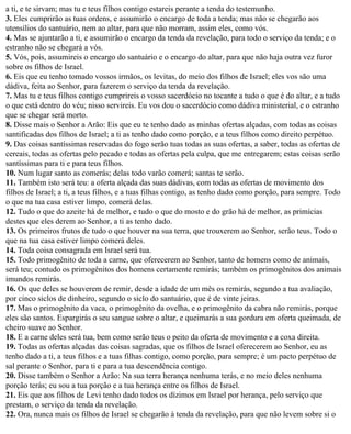 a ti, e te sirvam; mas tu e teus filhos contigo estareis perante a tenda do testemunho.
3. Eles cumprirão as tuas ordens, e assumirão o encargo de toda a tenda; mas não se chegarão aos
utensílios do santuário, nem ao altar, para que não morram, assim eles, como vós.
4. Mas se ajuntarão a ti, e assumirão o encargo da tenda da revelação, para todo o serviço da tenda; e o
estranho não se chegará a vós.
5. Vós, pois, assumireis o encargo do santuário e o encargo do altar, para que não haja outra vez furor
sobre os filhos de Israel.
6. Eis que eu tenho tomado vossos irmãos, os levitas, do meio dos filhos de Israel; eles vos são uma
dádiva, feita ao Senhor, para fazerem o serviço da tenda da revelação.
7. Mas tu e teus filhos contigo cumprireis o vosso sacerdócio no tocante a tudo o que é do altar, e a tudo
o que está dentro do véu; nisso servireis. Eu vos dou o sacerdócio como dádiva ministerial, e o estranho
que se chegar será morto.
8. Disse mais o Senhor a Arão: Eis que eu te tenho dado as minhas ofertas alçadas, com todas as coisas
santificadas dos filhos de Israel; a ti as tenho dado como porção, e a teus filhos como direito perpétuo.
9. Das coisas santíssimas reservadas do fogo serão tuas todas as suas ofertas, a saber, todas as ofertas de
cereais, todas as ofertas pelo pecado e todas as ofertas pela culpa, que me entregarem; estas coisas serão
santíssimas para ti e para teus filhos.
10. Num lugar santo as comerás; delas todo varão comerá; santas te serão.
11. Também isto será teu: a oferta alçada das suas dádivas, com todas as ofertas de movimento dos
filhos de Israel; a ti, a teus filhos, e a tuas filhas contigo, as tenho dado como porção, para sempre. Todo
o que na tua casa estiver limpo, comerá delas.
12. Tudo o que do azeite há de melhor, e tudo o que do mosto e do grão há de melhor, as primícias
destes que eles derem ao Senhor, a ti as tenho dado.
13. Os primeiros frutos de tudo o que houver na sua terra, que trouxerem ao Senhor, serão teus. Todo o
que na tua casa estiver limpo comerá deles.
14. Toda coisa consagrada em Israel será tua.
15. Todo primogênito de toda a carne, que oferecerem ao Senhor, tanto de homens como de animais,
será teu; contudo os primogênitos dos homens certamente remirás; também os primogênitos dos animais
imundos remirás.
16. Os que deles se houverem de remir, desde a idade de um mês os remirás, segundo a tua avaliação,
por cinco siclos de dinheiro, segundo o siclo do santuário, que é de vinte jeiras.
17. Mas o primogênito da vaca, o primogênito da ovelha, e o primogênito da cabra não remirás, porque
eles são santos. Espargirás o seu sangue sobre o altar, e queimarás a sua gordura em oferta queimada, de
cheiro suave ao Senhor.
18. E a carne deles será tua, bem como serão teus o peito da oferta de movimento e a coxa direita.
19. Todas as ofertas alçadas das coisas sagradas, que os filhos de Israel oferecerem ao Senhor, eu as
tenho dado a ti, a teus filhos e a tuas filhas contigo, como porção, para sempre; é um pacto perpétuo de
sal perante o Senhor, para ti e para a tua descendência contigo.
20. Disse também o Senhor a Arão: Na sua terra herança nenhuma terás, e no meio deles nenhuma
porção terás; eu sou a tua porção e a tua herança entre os filhos de Israel.
21. Eis que aos filhos de Levi tenho dado todos os dízimos em Israel por herança, pelo serviço que
prestam, o serviço da tenda da revelação.
22. Ora, nunca mais os filhos de Israel se chegarão à tenda da revelação, para que não levem sobre si o
 