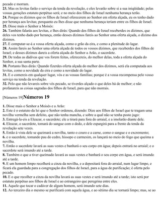 pecado e morram.
23. Mas os levitas farão o serviço da tenda da revelação, e eles levarão sobre si a sua iniqüidade; pelas
vossas gerações estatuto perpétuo será; e no meio dos filhos de Israel nenhuma herança terão.
24. Porque os dízimos que os filhos de Israel oferecerem ao Senhor em oferta alçada, eu os tenho dado
por herança aos levitas; porquanto eu lhes disse que nenhuma herança teriam entre os filhos de Israel.
25. Disse mais o Senhor a Moisés:
26. Também falarás aos levitas, e lhes dirás: Quando dos filhos de Israel receberdes os dízimos, que
deles vos tenho dado por herança, então desses dízimos fareis ao Senhor uma oferta alçada, o dízimo dos
dízimos.
27. E computar-se-á a vossa oferta alçada, como o grão da eira, e como a plenitude do lagar.
28. Assim fareis ao Senhor uma oferta alçada de todos os vossos dízimos, que receberdes dos filhos de
Israel; e desses dízimos dareis a oferta alçada do Senhor a Arão, o sacerdote.
29. De todas as dádivas que vos forem feitas, oferecereis, do melhor delas, toda a oferta alçada do
Senhor, a sua santa parte.
30. Portanto lhes dirás: Quando fizerdes oferta alçada do melhor dos dízimos, será ela computada aos
levitas, como a novidade da eira e como a novidade do lagar.
31. E o comereis em qualquer lugar, vós e as vossas famílias; porque é a vossa recompensa pelo vosso
serviço na tenda da revelação.
32. Pelo que não levareis sobre vós pecado, se tiverdes alçado o que deles há de melhor; e não
profanareis as coisas sagradas dos filhos de Israel, para que não morrais.

[Números 19]Números         19
1. Disse mais o Senhor a Moisés e a Arão:
2. Este é o estatuto da lei que o Senhor ordenou, dizendo: Dize aos filhos de Israel que te tragam uma
novilha vermelha sem defeito, que não tenha mancha, e sobre a qual não se tenha posto jugo:
3. Entregá-la-eis a Eleazar, o sacerdote; ele a tirará para fora do arraial, e a imolarão diante dele.
4. Eleazar, o sacerdote, tomará do sangue com o dedo, e dele espargirá para a frente da tenda da
revelação sete vezes.
5. Então à vista dele se queimará a novilha, tanto o couro e a carne, como o sangue e o excremento;
6. e o sacerdote, tomando pau do cedro, hissopo e carmesim, os lançará no meio do fogo que queima a
novilha.
7. Então o sacerdote lavará as suas vestes e banhará o seu corpo em água; depois entrará no arraial; e o
sacerdote será imundo até a tarde.
8. Também o que a tiver queimado lavará as suas vestes e banhará o seu corpo em água, e será imundo
até a tarde.
9. E um homem limpo recolherá a cinza da novilha, e a depositará fora do arraial, num lugar limpo, e
ficará ela guardada para a congregação dos filhos de Israel, para a água de purificação; é oferta pelo
pecado.
10. E o que recolher a cinza da novilha lavará as suas vestes e será imundo até a tarde; isto será por
estatuto perpétuo aos filhos de Israel e ao estrangeiro que peregrina entre eles.
11. Aquele que tocar o cadáver de algum homem, será imundo sete dias.
12. Ao terceiro dia o mesmo se purificará com aquela água, e ao sétimo dia se tornará limpo; mas, se ao
 