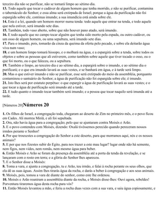 terceiro dia não se purificar, não se tornará limpo ao sétimo dia.
13. Todo aquele que tocar o cadáver de algum homem que tenha morrido, e não se purificar, contamina
o tabernáculo do Senhor; e essa alma será extirpada de Israel; porque a água da purificação não foi
espargida sobre ele, continua imundo; a sua imundícia está ainda sobre ele.
14. Esta é a lei, quando um homem morrer numa tenda: todo aquele que entrar na tenda, e todo aquele
que nela estiver, será imundo sete dias.
15. Também, todo vaso aberto, sobre que não houver pano atado, será imundo.
16. E todo aquele que no campo tocar alguém que tenha sido morto pela espada, ou outro cadáver, ou
um osso de algum homem, ou uma sepultura, será imundo sete dias.
17. Para o imundo, pois, tomarão da cinza da queima da oferta pelo pecado, e sobre ela deitarão água
viva num vaso;
18. e um homem limpo tomará hissopo, e o molhará na água, e a espargirá sobre a tenda, sobre todos os
objetos e sobre as pessoas que ali estiverem, como também sobre aquele que tiver tocado o osso, ou o
que foi morto, ou o que faleceu, ou a sepultura.
19. Também o limpo, ao terceiro dia e ao sétimo dia, a espargirá sobre o imundo, e ao sétimo dia o
purificará; e o que era imundo lavará as suas vestes, e se banhará em água, e à tarde será limpo.
20. Mas o que estiver imundo e não se purificar, esse será extirpado do meio da assembléia, porquanto
contaminou o santuário do Senhor; a água de purificação não foi espargida sobre ele; é imundo.
21. Isto lhes será por estatuto perpétuo: o que espargir a água de purificação lavará as suas vestes; e o
que tocar a água de purificação será imundo até a tarde.
22. E tudo quanto o imundo tocar também será imundo; e a pessoa que tocar naquilo será imunda até a
tarde.

[Números 20]Números         20
1. Os filhos de Israel, a congregação toda, chegaram ao deserto de Zim no primeiro mês, e o povo ficou
em Cades. Ali morreu Miriã, e ali foi sepultada.
2. Ora, não havia água para a congregação; pelo que se ajuntaram contra Moisés e Arão.
3. E o povo contendeu com Moisés, dizendo: Oxalá tivéssemos perecido quando pereceram nossos
irmãos perante o Senhor!
4. Por que trouxestes a congregação do Senhor a este deserto, para que morramos aqui, nós e os nossos
animais?
5. E por que nos fizestes subir do Egito, para nos trazer a este mau lugar? lugar onde não há semente,
nem figos, nem vides, nem romãs, nem mesmo água para beber.
6. Então Moisés e Arão se foram da presença da assembléia até a porta da tenda da revelação, e se
lançaram com o rosto em terra; e a glória do Senhor lhes apareceu.
7. E o Senhor disse a Moisés:
8. Toma a vara, e ajunta a congregação, tu e Arão, teu irmão, e falai à rocha perante os seus olhos, que
ela dê as suas águas. Assim lhes tirarás água da rocha, e darás a beber à congregação e aos seus animais.
9. Moisés, pois, tomou a vara de diante do senhor, como este lhe ordenou.
10. Moisés e Arão reuniram a assembléia diante da rocha, e Moisés disse-lhes: Ouvi agora, rebeldes!
Porventura tiraremos água desta rocha para vós?
11. Então Moisés levantou a mão, e feriu a rocha duas vezes com a sua vara, e saiu água copiosamente, e
 