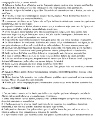 a congregação bebeu, e os seus animais.
12. Pelo que o Senhor disse a Moisés e a Arão: Porquanto não me crestes a mim, para me santificardes
diante dos filhos de Israel, por isso não introduzireis esta congregação na terra que lhes dei.
13. Estas são as águas de Meribá, porque ali os filhos de Israel contenderam com o Senhor, que neles se
santificou.
14. De Cades, Moisés enviou mensageiros ao rei de Edom, dizendo: Assim diz teu irmão Israel: Tu
sabes todo o trabalho que nos tem sobrevindo;
15. como nossos pais desceram ao Egito, e nós no Egito habitamos muito tempo; e como os egípcios nos
maltrataram, a nós e a nossos pais;
16. e quando clamamos ao Senhor, ele ouviu a nossa voz, e mandou um anjo, e nos tirou do Egito; e eis
que estamos em Cades, cidade na extremidade dos teus termos.
17. Deixa-nos, pois, passar pela tua terra; não passaremos pelos campos, nem pelas vinhas, nem
beberemos a água dos poços; iremos pela estrada real, não nos desviando para a direita nem para a
esquerda, até que tenhamos passado os teus termos.
18. Respondeu-lhe Edom: Não passaras por mim, para que eu não saia com a espada ao teu encontro.
19. Os filhos de Israel lhe replicaram: Subiremos pela estrada real; e se bebermos das tuas águas, eu e o
meu gado, darei o preço delas; sob condição de eu nada mais fazer, deixa-me somente passar a pé.
20. Edom, porém, respondeu: Não passarás. E saiu-lhe ao encontro com muita gente e com mão forte.
21. Assim recusou Edom deixar Israel passar pelos seus termos; pelo que Israel se desviou dele.
22. Então partiram de Cades; e os filhos de Israel, a congregação toda, chegaram ao monte Hor.
23. E falou o Senhor a Moisés e a Arão no monte Hor, nos termos da terra de Edom, dizendo:
24. Arão será recolhido a seu povo, porque não entrará na terra que dei aos filhos de Israel, porquanto
fostes rebeldes contra a minha palavra no tocante às águas de Meribá.
25. Toma a Arão e a Eleazar, seu filho, e faze-os subir ao monte Hor;
26. e despe a Arão as suas vestes, e as veste a Eleazar, seu filho, porque Arão será recolhido, e morrerá
ali.
27. Fez, pois, Moisés como o Senhor lhe ordenara; e subiram ao monte Hor perante os olhos de toda a
congregação.
28. Moisés despiu a Arão as vestes, e as vestiu a Eleazar, seu filho; e morreu Arão ali sobre o cume do
monte; e Moisés e Eleazar desceram do monte.
29. Vendo, pois, toda a congregação que Arão era morto, chorou-o toda a casa de Israel por trinta dias.

[Números 21]Números         21
1. Ora, ouvindo o cananeu, rei de Arade, que habitava no Negebe, que Israel vinha pelo caminho de
Atarim, pelejou contra Israel, e levou dele alguns prisioneiros.
2. Então Israel fez um voto ao Senhor, dizendo: Se na verdade entregares este povo nas minhas mãos,
destruirei totalmente as suas cidades.
3. O Senhor, pois, ouviu a voz de Israel, e entregou-lhe os cananeus; e os israelitas os destruíram
totalmente, a eles e às suas cidades; e chamou-se aquele lugar Horma.
4. Então partiram do monte Hor, pelo caminho que vai ao Mar Vermelho, para rodearem a terra de
Edom; e a alma do povo impacientou-se por causa do caminho.
5. E o povo falou contra Deus e contra Moisés: Por que nos fizestes subir do Egito, para morrermos no
 