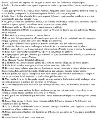 deserto? pois aqui não há pão e não há água: e a nossa alma tem fastio deste miserável pão.
6. Então o Senhor mandou entre o povo serpentes abrasadoras, que o mordiam; e morreu muita gente em
Israel.
7. Pelo que o povo veio a Moisés, e disse: Pecamos, porquanto temos falado contra o Senhor e contra ti;
ora ao Senhor para que tire de nós estas serpentes. Moisés, pois, orou pelo povo.
8. Então disse o Senhor a Moisés: Faze uma serpente de bronze, e põe-na sobre uma haste; e será que
todo mordido que olhar para ela viverá.
9. Fez, pois, Moisés uma serpente de bronze, e pô-la sobre uma haste; e sucedia que, tendo uma serpente
mordido a alguém, quando esse olhava para a serpente de bronze, vivia.
10. Partiram, então, os filhos de Israel, e acamparam-se em Obote.
11. Depois partiram de Obote, e acamparam-se em Ije-Abarim, no deserto que está defronte de Moabe,
para o nascente.
12. Dali partiram, e acamparam-se no vale de Zerede.
13. E, partindo dali, acamparam-se além do Arnom, que está no deserto e sai dos termos dos amorreus;
porque o Arnom é o termo de Moabe, entre Moabe e os amorreus.
14. Pelo que se diz no livro das guerras do Senhor: Vaebe em Sufa, e os vales do Arnom,
15. e o declive dos vales, que se inclina para a situação Ar, e se encosta aos termos de Moabe
16. Dali vieram a Beer; esse é o poço do qual o Senhor disse a Moisés: Ajunta o povo, e lhe darei água.
17. Então Israel cantou este cântico: Brota, ó poço! E vós, entoai-lhe cânticos!
18. Ao poço que os príncipes cavaram, que os nobres do povo escavaram com o bastão, e com os seus
bordões. Do deserto vieram a Matana;
19. de Matana a Naaliel; de Naaliel a Bamote;
20. e de Bamote ao vale que está no campo de Moabe, ao cume de Pisga, que dá para o deserto.
21. Então Israel mandou mensageiros a Siom, rei dos amorreus, a dizer-lhe:
22. Deixa-me passar pela tua terra; não nos desviaremos para os campos nem para as vinhas; as águas
dos poços não beberemos; iremos pela estrada real até que tenhamos passado os teus termos.
23. Siom, porém, não deixou Israel passar pelos seus termos; pelo contrário, ajuntou todo o seu povo,
saiu ao encontro de Israel no deserto e, vindo a Jaza, pelejou contra ele.
24. Mas Israel o feriu ao fio da espada, e apoderou-se da sua terra, desde o Arnom até o Jaboque, até os
amonitas; porquanto a fronteira dos amonitas era fortificada.
25. Assim Israel tomou todas as cidades dos amorreus e habitou nelas, em Hesbom e em todas as suas
aldeias.
26. Porque Hesbom era a cidade de Siom, rei dos amorreus, que pelejara contra o precedente rei de
Moabe, e tomara da mão dele toda a sua terra até o Arnom.
27. Pelo que dizem os que falam por provérbios: Vinde a Hesbom! edifique-se e estabeleça-se a cidade
de Siom!
28. Porque fogo saiu de Hesbom, e uma chama da cidade de Siom; e devorou a Ar de Moabe, aos
senhores dos altos do Arnom.
29. Ai de ti, Moabe! perdido estás, povo de Quemós! Entregou seus filhos como fugitivos, e suas filhas
como cativas, a Siom, rei dos amorreus.
30. Nós os asseteamos; Hesbom está destruída até Dibom, e os assolamos até Nofá, que se estende até
Medeba.
31. Assim habitou Israel na terra dos amorreus.
 