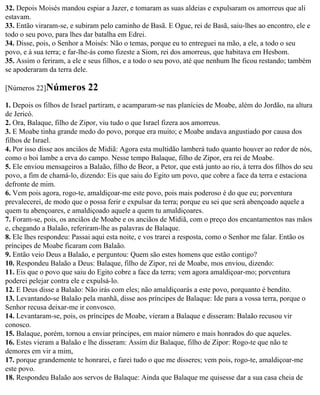 32. Depois Moisés mandou espiar a Jazer, e tomaram as suas aldeias e expulsaram os amorreus que ali
estavam.
33. Então viraram-se, e subiram pelo caminho de Basã. E Ogue, rei de Basã, saiu-lhes ao encontro, ele e
todo o seu povo, para lhes dar batalha em Edrei.
34. Disse, pois, o Senhor a Moisés: Não o temas, porque eu to entreguei na mão, a ele, a todo o seu
povo, e à sua terra; e far-lhe-ás como fizeste a Siom, rei dos amorreus, que habitava em Hesbom.
35. Assim o feriram, a ele e seus filhos, e a todo o seu povo, até que nenhum lhe ficou restando; também
se apoderaram da terra dele.

[Números 22]Números          22
1. Depois os filhos de Israel partiram, e acamparam-se nas planícies de Moabe, além do Jordão, na altura
de Jericó.
2. Ora, Balaque, filho de Zipor, viu tudo o que Israel fizera aos amorreus.
3. E Moabe tinha grande medo do povo, porque era muito; e Moabe andava angustiado por causa dos
filhos de Israel.
4. Por isso disse aos anciãos de Midiã: Agora esta multidão lamberá tudo quanto houver ao redor de nós,
como o boi lambe a erva do campo. Nesse tempo Balaque, filho de Zipor, era rei de Moabe.
5. Ele enviou mensageiros a Balaão, filho de Beor, a Petor, que está junto ao rio, à terra dos filhos do seu
povo, a fim de chamá-lo, dizendo: Eis que saiu do Egito um povo, que cobre a face da terra e estaciona
defronte de mim.
6. Vem pois agora, rogo-te, amaldiçoar-me este povo, pois mais poderoso é do que eu; porventura
prevalecerei, de modo que o possa ferir e expulsar da terra; porque eu sei que será abençoado aquele a
quem tu abençoares, e amaldiçoado aquele a quem tu amaldiçoares.
7. Foram-se, pois, os anciãos de Moabe e os anciãos de Midiã, com o preço dos encantamentos nas mãos
e, chegando a Balaão, referiram-lhe as palavras de Balaque.
8. Ele lhes respondeu: Passai aqui esta noite, e vos trarei a resposta, como o Senhor me falar. Então os
príncipes de Moabe ficaram com Balaão.
9. Então veio Deus a Balaão, e perguntou: Quem são estes homens que estão contigo?
10. Respondeu Balaão a Deus: Balaque, filho de Zipor, rei de Moabe, mos enviou, dizendo:
11. Eis que o povo que saiu do Egito cobre a face da terra; vem agora amaldiçoar-mo; porventura
poderei pelejar contra ele e expulsá-lo.
12. E Deus disse a Balaão: Não irás com eles; não amaldiçoarás a este povo, porquanto é bendito.
13. Levantando-se Balaão pela manhã, disse aos príncipes de Balaque: Ide para a vossa terra, porque o
Senhor recusa deixar-me ir convosco.
14. Levantaram-se, pois, os príncipes de Moabe, vieram a Balaque e disseram: Balaão recusou vir
conosco.
15. Balaque, porém, tornou a enviar príncipes, em maior número e mais honrados do que aqueles.
16. Estes vieram a Balaão e lhe disseram: Assim diz Balaque, filho de Zipor: Rogo-te que não te
demores em vir a mim,
17. porque grandemente te honrarei, e farei tudo o que me disseres; vem pois, rogo-te, amaldiçoar-me
este povo.
18. Respondeu Balaão aos servos de Balaque: Ainda que Balaque me quisesse dar a sua casa cheia de
 