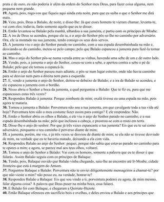 prata e de ouro, eu não poderia ir além da ordem do Senhor meu Deus, para fazer coisa alguma, nem
pequena nem grande.
19. Agora, pois, rogo-vos que fiqueis aqui ainda esta noite, para que eu saiba o que o Senhor me dirá
mais.
20. Veio, pois, Deus a Balaão, de noite, e disse-lhe: Já que esses homens te vieram chamar, levanta-te,
vai com eles; todavia, farás somente aquilo que eu te disser.
21. Então levantou-se Balaão pela manhã, albardou a sua jumenta, e partiu com os príncipes de Moabe.
22. A ira de Deus se acendeu, porque ele ia, e o anjo do Senhor pôs-se-lhe no caminho por adversário.
Ora, ele ia montado na sua jumenta, tendo consigo os seus dois servos.
23. A jumenta viu o anjo do Senhor parado no caminho, com a sua espada desembainhada na mão e,
desviando-se do caminho, meteu-se pelo campo; pelo que Balaão espancou a jumenta para fazê-la tornar
ao caminho.
24. Mas o anjo do Senhor pôs-se numa vereda entre as vinhas, havendo uma sebe de um e de outro lado.
25. Vendo, pois, a jumenta o anjo do Senhor, coseu-se com a sebe, e apertou contra a sebe o pé de
Balaão; pelo que ele tornou a espancá-la.
26. Então o anjo do Senhor passou mais adiante, e pôs-se num lugar estreito, onde não havia caminho
para se desviar nem para a direita nem para a esquerda.
27. E, vendo a jumenta o anjo do Senhor, deitou-se debaixo de Balaão; e a ira de Balaão se acendeu, e
ele espancou a jumenta com o bordão.
28. Nisso abriu o Senhor a boca da jumenta, a qual perguntou a Balaão: Que te fiz eu, para que me
espancasses estas três vezes?
29. Respondeu Balaão à jumenta: Porque zombaste de mim; oxalá tivesse eu uma espada na mão, pois
agora te mataria.
30. Tornou a jumenta a Balaão: Porventura não sou a tua jumenta, em que cavalgaste toda a tua vida até
hoje? Porventura tem sido o meu costume fazer assim para contigo? E ele respondeu: Não.
31. Então o Senhor abriu os olhos a Balaão, e ele viu o anjo do Senhor parado no caminho, e a sua
espada desembainhada na mão; pelo que inclinou a cabeça, e prostrou-se com o rosto em terra.
32. Disse-lhe o anjo do senhor: Por que já três vezes espancaste a tua jumenta? Eis que eu te saí como
adversário, porquanto o teu caminho é perverso diante de mim;
33. a jumenta, porém, me viu, e já três vezes se desviou de diante de mim; se ela não se tivesse desviado
de mim, na verdade que eu te haveria matado, deixando a ela com vida.
34. Respondeu Balaão ao anjo do Senhor: pequei, porque não sabia que estavas parado no caminho para
te opores a mim; e agora, se parece mal aos teus olhos, voltarei.
35. Tornou o anjo do Senhor a Balaão: Vai com os homens, somente a palavra que eu te disser é que
falarás. Assim Balaão seguiu com os príncipes de Balaque:
36. Tendo, pois, Balaque ouvido que Balaão vinha chegando, saiu-lhe ao encontro até Ir-Moabe, cidade
fronteira que está à margem do Arnom.
37. Perguntou Balaque a Balaão: Porventura não te enviei diligentemente mensageiros a chamar-te? por
que não vieste a mim? não posso eu, na verdade, honrar-te?
38. Respondeu Balaão a Balaque: Eis que sou vindo a ti; porventura poderei eu agora, de mim mesmo,
falar alguma coisa? A palavra que Deus puser na minha boca, essa falarei.
39. E Balaão foi com Balaque, e chegaram a Quiriate-Huzote.
40. Então Balaque ofereceu em sacrifício bois e ovelhas, e deles enviou a Balaão e aos príncipes que
 