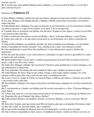estavam com ele.
41. E sucedeu que, pela manhã, Balaque tomou a Balaão, e o levou aos altos de Baal, e viu ele dali a
parte extrema do povo.

[Números 23]Números         23
1. Disse Balaão a Balaque: Edifica-me aqui sete altares e prepara-me aqui sete novilhos e sete carneiros.
2. Fez, pois, Balaque como Balaão dissera; e Balaque e Balaão ofereceram um novilho e um carneiro
sobre cada altar.
3. Então Balaão disse a Balaque: Fica aqui em pé junto ao teu holocausto, e eu irei; porventura o Senhor
me sairá ao encontro, e o que ele me mostrar, eu to direi. E foi a um lugar alto.
4. E quando Deus se encontrou com Balaão, este lhe disse: Preparei os sete altares, e ofereci um novilho
e um carneiro sobre cada altar.
5. Então o senhor pôs uma palavra na boca de Balaão, e disse: Volta para Balaque, e assim falarás.
6. Voltou, pois, para ele, e eis que estava em pé junto ao seu holocausto, ele e todos os príncipes de
Moabe.
7. Então proferiu Balaão a sua parábola, dizendo: De Arã me mandou trazer Balaque, o rei de Moabe,
desde as montanhas do Oriente, dizendo: Vem, amaldiçoa-me a Jacó; vem, denuncia a Israel.
8. Como amaldiçoarei a quem Deus não amaldiçoou? e como denunciarei a quem o Senhor não
denunciou?
9. Pois do cume das penhas o vejo, e dos outeiros o contemplo; eis que é um povo que habita só, e entre
as nações não será contado.
10. Quem poderá contar o pó de Jacó e o número da quarta parte de Israel? Que eu morra a morte dos
justos, e seja o meu fim como o deles.
11. Então disse Balaque a Balaão: Que me fizeste? Chamei-te para amaldiçoares os meus inimigos, e eis
que inteiramente os abençoaste.
12. E ele respondeu: Porventura não terei cuidado de falar o que o Senhor me puser na boca?
13. Então Balaque lhe disse: Rogo-te que venhas comigo a outro lugar, donde o poderás ver; verás
somente a última parte dele, mas a todo ele não verás; e amaldiçoa-mo dali.
14. Assim o levou ao campo de Zofim, ao cume de Pisga; e edificou sete altares, e ofereceu um novilho
e um carneiro sobre cada altar.
15. Disse Balaão a Balaque: Fica aqui em pé junto ao teu holocausto, enquanto eu vou ali ao encontro do
Senhor.
16. E, encontrando-se o Senhor com Balaão, pôs-lhe na boca uma palavra, e disse: Volta para Balaque, e
assim falarás.
17. Voltou, pois, para ele, e eis que estava em pé junto ao seu holocausto, e os príncipes de Moabe com
ele. Perguntou-lhe, pois, Balaque: Que falou o Senhor?
18. Então proferiu Balaão a sua parábola, dizendo: Levanta-te, Balaque, e ouve; escuta-me, filho de
Zipor;
19. Deus não é homem, para que minta; nem filho do homem, para que se arrependa. Porventura, tendo
ele dito, não o fará? ou, havendo falado, não o cumprirá?
20. Eis que recebi mandado de abençoar; pois ele tem abençoado, e eu não o posso revogar.
21. Não se observa iniqüidade em Jacó, nem se vê maldade em Israel; o senhor seu Deus é com ele, no
 