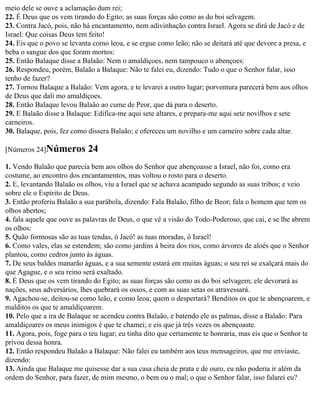 meio dele se ouve a aclamação dum rei;
22. É Deus que os vem tirando do Egito; as suas forças são como as do boi selvagem.
23. Contra Jacó, pois, não há encantamento, nem adivinhação contra Israel. Agora se dirá de Jacó e de
Israel: Que coisas Deus tem feito!
24. Eis que o povo se levanta como leoa, e se ergue como leão; não se deitará até que devore a presa, e
beba o sangue dos que foram mortos:
25. Então Balaque disse a Balaão: Nem o amaldiçoes, nem tampouco o abençoes:
26. Respondeu, porém, Balaão a Balaque: Não te falei eu, dizendo: Tudo o que o Senhor falar, isso
tenho de fazer?
27. Tornou Balaque a Balaão: Vem agora, e te levarei a outro lugar; porventura parecerá bem aos olhos
de Deus que dali mo amaldiçoes.
28. Então Balaque levou Balaão ao cume de Peor, que dá para o deserto.
29. E Balaão disse a Balaque: Edifica-me aqui sete altares, e prepara-me aqui sete novilhos e sete
carneiros.
30. Balaque, pois, fez como dissera Balaão; e ofereceu um novilho e um carneiro sobre cada altar.

[Números 24]Números         24
1. Vendo Balaão que parecia bem aos olhos do Senhor que abençoasse a Israel, não foi, como era
costume, ao encontro dos encantamentos, mas voltou o rosto para o deserto.
2. E, levantando Balaão os olhos, viu a Israel que se achava acampado segundo as suas tribos; e veio
sobre ele o Espírito de Deus.
3. Então proferiu Balaão a sua parábola, dizendo: Fala Balaão, filho de Beor; fala o homem que tem os
olhos abertos;
4. fala aquele que ouve as palavras de Deus, o que vê a visão do Todo-Poderoso, que cai, e se lhe abrem
os olhos:
5. Quão formosas são as tuas tendas, ó Jacó! as tuas moradas, ó Israel!
6. Como vales, elas se estendem; são como jardins à beira dos rios, como árvores de aloés que o Senhor
plantou, como cedros junto às águas.
7. De seus baldes manarão águas, e a sua semente estará em muitas águas; o seu rei se exalçará mais do
que Agague, e o seu reino será exaltado.
8. É Deus que os vem tirando do Egito; as suas forças são como as do boi selvagem; ele devorará as
nações, seus adversários, lhes quebrará os ossos, e com as suas setas os atravessará.
9. Agachou-se, deitou-se como leão, e como leoa; quem o despertará? Benditos os que te abençoarem, e
malditos os que te amaldiçoarem.
10. Pelo que a ira de Balaque se acendeu contra Balaão, e batendo ele as palmas, disse a Balaão: Para
amaldiçoares os meus inimigos é que te chamei; e eis que já três vezes os abençoaste.
11. Agora, pois, foge para o teu lugar; eu tinha dito que certamente te honraria, mas eis que o Senhor te
privou dessa honra.
12. Então respondeu Balaão a Balaque: Não falei eu também aos teus mensageiros, que me enviaste,
dizendo:
13. Ainda que Balaque me quisesse dar a sua casa cheia de prata e de ouro, eu não poderia ir além da
ordem do Senhor, para fazer, de mim mesmo, o bem ou o mal; o que o Senhor falar, isso falarei eu?
 