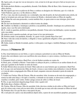 14. Agora, pois, eis que me vou ao meu povo; vem, avisar-te-ei do que este povo fará ao teu povo nos
últimos dias.
15. Então proferiu Balaão a sua parábola, dizendo: Fala Balaão, filho de Beor; fala o homem que tem os
olhos abertos;
16. fala aquele que ouve as palavras de Deus e conhece os desígnios do Altíssimo, que vê a visão do
Todo-Poderoso, que cai, e se lhe abrem os olhos:
17. Eu o vejo, mas não no presente; eu o contemplo, mas não de perto; de Jacó procederá uma estrela, de
Israel se levantará um cetro que ferirá os termos de Moabe, e destruirá todos os filhos de orgulho.
18. E Edom lhe será uma possessão, e assim também Seir, os quais eram os seus inimigos; pois Israel
fará proezas.
19. De Jacó um dominará e destruirá os sobreviventes da cidade.
20. Também viu Balaão a Amaleque e proferiu a sua parábola, dizendo: Amaleque era a primeira das
nações, mas o seu fim será a destruição.
21. E, vendo os quenitas, proferiu a sua parábola, dizendo: Firme está a tua habitação; e posto na penha
está o teu ninho;
22. todavia será o quenita assolado, até que Assur te leve por prisioneiro.
23. Proferiu ainda a sua parábola, dizendo: Ai, quem viverá, quando Deus fizer isto?
24. Naus virão das costas de Quitim, e afligirão a Assur; igualmente afligirão a Eber, que também será
para destruição.
25. Então, tendo-se Balaão levantado, partiu e voltou para o seu lugar; e também Balaque se foi pelo seu
caminho.

[Números 25]Números         25
1. Ora, Israel demorava-se em Sitim, e o povo começou a prostituir-se com as filhas de Moabe,
2. pois elas convidaram o povo aos sacrifícios dos seus deuses; e o povo comeu, e inclinou-se aos seus
deuses.
3. Porquanto Israel se juntou a Baal-Peor, a ira do Senhor acendeu-se contra ele.
4. Disse, pois, o Senhor a Moisés: Toma todos os cabeças do povo, e enforca-os ao senhor diante do sol,
para que a grande ira do Senhor se retire de Israel.
5. Então Moisés disse aos juízes de Israel: Mate cada um os seus homens que se juntaram a Baal-Peor.
6. E eis que veio um homem dos filhos de Israel, e trouxe a seus irmãos uma midianita à vista de Moisés
e à vista de toda a congregação dos filhos de Israel, enquanto estavam chorando à porta da tenda da
revelação.
7. Vendo isso Finéias, filho de Eleazar, filho do sacerdote Arão, levantou-se do meio da congregação, e
tomou na mão uma lança; o foi após o israelita, e entrando na sua tenda, os atravessou a ambos, ao
israelita e à mulher, pelo ventre. Então a praga cessou de sobre os filhos de Israel.
9. Ora, os que morreram daquela praga foram vinte e quatro mil.
10. Então disse o Senhor a Moisés:
11. Finéias, filho de Eleazar, filho do sacerdote Arão, desviou a minha ira de sobre os filhos de Israel,
pois foi zeloso com o meu zelo no meio deles, de modo que no meu zelo não consumi os filhos de Israel.
12. Portanto dize: Eis que lhe dou o meu pacto de paz,
13. e será para ele e para a sua descendência depois dele, o pacto de um sacerdócio perpétuo; porquanto
 