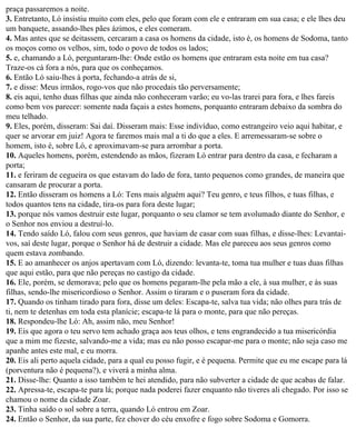 praça passaremos a noite.
3. Entretanto, Ló insistiu muito com eles, pelo que foram com ele e entraram em sua casa; e ele lhes deu
um banquete, assando-lhes pães ázimos, e eles comeram.
4. Mas antes que se deitassem, cercaram a casa os homens da cidade, isto é, os homens de Sodoma, tanto
os moços como os velhos, sim, todo o povo de todos os lados;
5. e, chamando a Ló, perguntaram-lhe: Onde estão os homens que entraram esta noite em tua casa?
Traze-os cá fora a nós, para que os conheçamos.
6. Então Ló saiu-lhes à porta, fechando-a atrás de si,
7. e disse: Meus irmãos, rogo-vos que não procedais tão perversamente;
8. eis aqui, tenho duas filhas que ainda não conheceram varão; eu vo-las trarei para fora, e lhes fareis
como bem vos parecer: somente nada façais a estes homens, porquanto entraram debaixo da sombra do
meu telhado.
9. Eles, porém, disseram: Sai daí. Disseram mais: Esse indivíduo, como estrangeiro veio aqui habitar, e
quer se arvorar em juiz! Agora te faremos mais mal a ti do que a eles. E arremessaram-se sobre o
homem, isto é, sobre Ló, e aproximavam-se para arrombar a porta.
10. Aqueles homens, porém, estendendo as mãos, fizeram Ló entrar para dentro da casa, e fecharam a
porta;
11. e feriram de cegueira os que estavam do lado de fora, tanto pequenos como grandes, de maneira que
cansaram de procurar a porta.
12. Então disseram os homens a Ló: Tens mais alguém aqui? Teu genro, e teus filhos, e tuas filhas, e
todos quantos tens na cidade, tira-os para fora deste lugar;
13. porque nós vamos destruir este lugar, porquanto o seu clamor se tem avolumado diante do Senhor, e
o Senhor nos enviou a destruí-lo.
14. Tendo saído Ló, falou com seus genros, que haviam de casar com suas filhas, e disse-lhes: Levantai-
vos, saí deste lugar, porque o Senhor há de destruir a cidade. Mas ele pareceu aos seus genros como
quem estava zombando.
15. E ao amanhecer os anjos apertavam com Ló, dizendo: levanta-te, toma tua mulher e tuas duas filhas
que aqui estão, para que não pereças no castigo da cidade.
16. Ele, porém, se demorava; pelo que os homens pegaram-lhe pela mão a ele, à sua mulher, e às suas
filhas, sendo-lhe misericordioso o Senhor. Assim o tiraram e o puseram fora da cidade.
17. Quando os tinham tirado para fora, disse um deles: Escapa-te, salva tua vida; não olhes para trás de
ti, nem te detenhas em toda esta planície; escapa-te lá para o monte, para que não pereças.
18. Respondeu-lhe Ló: Ah, assim não, meu Senhor!
19. Eis que agora o teu servo tem achado graça aos teus olhos, e tens engrandecido a tua misericórdia
que a mim me fizeste, salvando-me a vida; mas eu não posso escapar-me para o monte; não seja caso me
apanhe antes este mal, e eu morra.
20. Eis ali perto aquela cidade, para a qual eu posso fugir, e é pequena. Permite que eu me escape para lá
(porventura não é pequena?), e viverá a minha alma.
21. Disse-lhe: Quanto a isso também te hei atendido, para não subverter a cidade de que acabas de falar.
22. Apressa-te, escapa-te para lá; porque nada poderei fazer enquanto não tiveres ali chegado. Por isso se
chamou o nome da cidade Zoar.
23. Tinha saído o sol sobre a terra, quando Ló entrou em Zoar.
24. Então o Senhor, da sua parte, fez chover do céu enxofre e fogo sobre Sodoma e Gomorra.
 