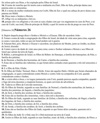 foi zeloso pelo seu Deus, e fez expiação pelos filhos de Israel.
14. O nome do israelita que foi morto com a midianita era Zinri, filho de Salu, príncipe duma casa
paterna entre os simeonitas.
15. E o nome da mulher midianita morta era Cozbi, filha de Zur; o qual era cabeça do povo duma casa
paterna em Midiã.
16. Disse mais o Senhor a Moisés:
17. Afligi vós os midianitas e feri-os;
18. porque eles vos afligiram a vós com as suas ciladas com que vos enganaram no caso de Peor, e no
caso de Cozbi, sua irmã, filha do príncipe de Midiã, a qual foi morta no dia da praga no caso de Peor.

[Números 26]Números         26
1. Depois daquela praga disse o Senhor a Moisés e a Eleazar, filho do sacerdote Arão:
2. Tomai a soma de toda a congregação dos filhos de Israel, da idade de vinte anos para cima, segundo
as casas e seus pais, todos os que em Israel podem sair à guerra.
3. Falaram-lhes, pois, Moisés e Eleazar o sacerdote, nas planícies de Moabe, junto ao Jordão, na altura
de Jericó, dizendo:
4. Contai o povo da idade de vinte anos para cima; como o Senhor ordenara a Moisés e aos filhos de
Israel que saíram da terra do Egito.
5. Rúben, o primogênito de Israel; os filhos de Rúben: de Hanoque, a família dos hanoquitas; de Palu, a
família dos paluítas;
6. de Hezrom, a família dos hezronitas; de Carmi, a família dos carmitas.
7. Estas são as famílias dos rubenitas; os que foram deles contados eram quarenta e três mil setecentos e
trinta.
8. E o filho de Palu: Eliabe.
9. Os filhos de Eliabe: Nemuel, Dato e Abirão. Estes são aqueles Datã e Abirão que foram chamados da
congregação, os quais contenderam contra Moisés e contra Arão na companhia de Corá, quando
contenderam contra o Senhor,
10. e a terra abriu a boca, e os tragou juntamente com Corá, quando pereceu aquela companhia; quando
o fogo devorou duzentos e cinqüenta homens, os quais serviram de advertência.
11. Todavia os filhos de Corá não morreram.
12. Os filhos de Simeão, segundo as suas famílias: de Nemuel, a família dos nemuelitas; de Jamim, a
família dos jaminitas; de Jaquim, a família dos jaquinitas;
13. de Zerá, a família dos zeraítas; de Saul, a família dos saulitas.
14. Estas são as famílias dos simeonitas, vinte e dois mil e duzentos.
15. Os filhos de Gade, segundo as suas famílias: de Zefom, a família dos zefonitas; de Hagui, a família
dos haguitas; de Suni, a família dos sunitas;
16. de Ozni, a família dos oznitas; de Eri, a família dos eritas;
17. de Arode, a família dos aroditas; de Areli, a família dos arelitas.
18. Estas são as famílias dos filhos de Gade, segundo os que foram deles contados, quarenta mil e
quinhentos.
19. Os filhos de Judá: Er e Onã; mas Er e Onã morreram na terra de Canaã.
20. Assim os filhos de Judá, segundo as suas famílias, eram: de Selá, a família dos selanitas; de Pérez, a
 