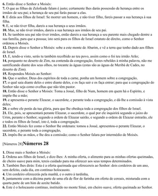 6. Então disse o Senhor a Moisés:
7. O que as filhas de Zelofeade falam é justo; certamente lhes darás possessão de herança entre os
irmãos de seu pai; a herança de seu pai farás passar a elas.
8. E dirás aos filhos de Israel: Se morrer um homem, e não tiver filho, fareis passar a sua herança à sua
filha.
9. E, se não tiver filha, dareis a sua herança a seus irmãos.
10. Mas, se não tiver irmãos, dareis a sua herança aos irmãos de seu pai.
11. Se também seu pai não tiver irmãos, então dareis a sua herança a seu parente mais chegado dentre a
sua família, para que a possua; isto será para os filhos de Israel estatuto de direito, como o Senhor
ordenou a Moisés.
12. Depois disse o Senhor a Moisés: sobe a este monte de Abarim, e vê a terra que tenho dado aos filhos
de Israel.
13. E, tendo-a visto, serás tu também recolhido ao teu povo, assim como o foi teu irmão Arão;
14. porquanto no deserto de Zim, na contenda da congregação, fostes rebeldes à minha palavra, não me
santificando diante dos seus olhos, no tocante às águas (estas são as águas de Meribá de Cades, no
deserto de Zim).
15. Respondeu Moisés ao Senhor:
16. Que o senhor, Deus dos espíritos de toda a carne, ponha um homem sobre a congregação,
17. o qual saia diante deles e entre diante deles, e os faça sair e os faça entrar; para que a congregação do
Senhor não seja como ovelhas que não têm pastor.
18. Então disse o Senhor a Moisés: Toma a Josué, filho de Num, homem em quem há o Espírito, e
impõe-lhe a mão;
19. e apresenta-o perante Eleazar, o sacerdote, e perante toda a congregação, e dá-lhe a comissão à vista
deles;
20. e sobre ele porás da tua glória, para que lhe obedeça toda a congregação dos filhos de Israel.
21. Ele, pois, se apresentará perante Eleazar, o sacerdote, o qual por ele inquirirá segundo o juízo do
Urim, perante o Senhor; segundo a ordem de Eleazar sairão, e segundo a ordem de Eleazar entrarão, ele
e todos os filhos de Israel, isto é, toda a congregação.
22. Então Moisés fez como o Senhor lhe ordenara: tomou a Josué, apresentou-o perante Eleazar, o
sacerdote, e perante toda a congregação,
23. impôs-lhe as mãos, e lhe deu a comissão; como o Senhor falara por intermédio de Moisés.

[Números 28]Números          28
1. Disse mais o Senhor a Moisés:
2. Ordena aos filhos de Israel, e dize-lhes: A minha oferta, o alimento para as minhas ofertas queimadas,
de cheiro suave para mim, tereis cuidado para ma oferecer aos seus tempos determinados.
3. Também lhes dirás: Esta é a oferta queimada que oferecereis ao Senhor: dois cordeiros de um ano,
sem defeito, cada dia, em contínuo holocausto.
4. Um cordeiro oferecerás pela manhã, e o outro à tardinha,
5. juntamente com a décima parte de uma efa de flor de farinha em oferta de cereais, misturada com a
quarta parte de um him de azeite batido.
6. Este é o holocausto contínuo, instituído no monte Sinai, em cheiro suave, oferta queimada ao Senhor.
 