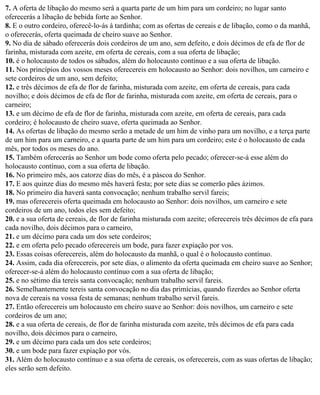 7. A oferta de libação do mesmo será a quarta parte de um him para um cordeiro; no lugar santo
oferecerás a libação de bebida forte ao Senhor.
8. E o outro cordeiro, oferecê-lo-ás à tardinha; com as ofertas de cereais e de libação, como o da manhã,
o oferecerás, oferta queimada de cheiro suave ao Senhor.
9. No dia de sábado oferecerás dois cordeiros de um ano, sem defeito, e dois décimos de efa de flor de
farinha, misturada com azeite, em oferta de cereais, com a sua oferta de libação;
10. é o holocausto de todos os sábados, além do holocausto contínuo e a sua oferta de libação.
11. Nos princípios dos vossos meses oferecereis em holocausto ao Senhor: dois novilhos, um carneiro e
sete cordeiros de um ano, sem defeito;
12. e três décimos de efa de flor de farinha, misturada com azeite, em oferta de cereais, para cada
novilho; e dois décimos de efa de flor de farinha, misturada com azeite, em oferta de cereais, para o
carneiro;
13. e um décimo de efa de flor de farinha, misturada com azeite, em oferta de cereais, para cada
cordeiro; é holocausto de cheiro suave, oferta queimada ao Senhor.
14. As ofertas de libação do mesmo serão a metade de um him de vinho para um novilho, e a terça parte
de um him para um carneiro, e a quarta parte de um him para um cordeiro; este é o holocausto de cada
mês, por todos os meses do ano.
15. Também oferecerás ao Senhor um bode como oferta pelo pecado; oferecer-se-á esse além do
holocausto contínuo, com a sua oferta de libação.
16. No primeiro mês, aos catorze dias do mês, é a páscoa do Senhor.
17. E aos quinze dias do mesmo mês haverá festa; por sete dias se comerão pães ázimos.
18. No primeiro dia haverá santa convocação; nenhum trabalho servil fareis;
19. mas oferecereis oferta queimada em holocausto ao Senhor: dois novilhos, um carneiro e sete
cordeiros de um ano, todos eles sem defeito;
20. e a sua oferta de cereais, de flor de farinha misturada com azeite; oferecereis três décimos de efa para
cada novilho, dois décimos para o carneiro,
21. e um décimo para cada um dos sete cordeiros;
22. e em oferta pelo pecado oferecereis um bode, para fazer expiação por vos.
23. Essas coisas oferecereis, além do holocausto da manhã, o qual é o holocausto contínuo.
24. Assim, cada dia oferecereis, por sete dias, o alimento da oferta queimada em cheiro suave ao Senhor;
oferecer-se-á além do holocausto contínuo com a sua oferta de libação;
25. e no sétimo dia tereis santa convocação; nenhum trabalho servil fareis.
26. Semelhantemente tereis santa convocação no dia das primícias, quando fizerdes ao Senhor oferta
nova de cereais na vossa festa de semanas; nenhum trabalho servil fareis.
27. Então oferecereis um holocausto em cheiro suave ao Senhor: dois novilhos, um carneiro e sete
cordeiros de um ano;
28. e a sua oferta de cereais, de flor de farinha misturada com azeite, três décimos de efa para cada
novilho, dois décimos para o carneiro,
29. e um décimo para cada um dos sete cordeiros;
30. e um bode para fazer expiação por vós.
31. Além do holocausto contínuo e a sua oferta de cereais, os oferecereis, com as suas ofertas de libação;
eles serão sem defeito.
 