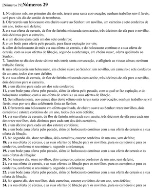 [Números 29]Números         29
1. No sétimo mês, no primeiro dia do mês, tereis uma santa convocação; nenhum trabalho servil fareis;
será para vós dia de sonido de trombetas.
2. Oferecereis um holocausto em cheiro suave ao Senhor: um novilho, um carneiro e sete cordeiros de
um ano, todos sem defeito;
3. e a sua oferta de cereais, de flor de farinha misturada com azeite, três décimos de efa para o novilho,
dois décimos para o carneiro,
4. e um décimo para cada um dos sete cordeiros;
5. e um bode para oferta pelo pecado, para fazer expiação por vós;
6. além do holocausto do mês e a sua oferta de cereais, e do holocausto contínuo e a sua oferta de
cereais, com as suas ofertas de libação, segundo a ordenança, em cheiro suave, oferta queimada ao
Senhor.
7. Também no dia dez deste sétimo mês tereis santa convocação, e afligireis as vossas almas; nenhum
trabalho fareis;
8. mas oferecereis um holocausto, em cheiro suave ao Senhor: um novilho, um carneiro e sete cordeiros
de um ano, todos eles sem defeito;
9. e a sua oferta de cereais, de flor de farinha misturada com azeite, três décimos de efa para o novilho,
dois décimos para o carneiro,
10. e um décimo para cada um dos sete cordeiros;
11. e um bode para oferta pelo pecado, além da oferta pelo pecado, com a qual se faz expiação, e do
holocausto contínuo com a sua oferta de cereais e as suas ofertas de libação.
12. Semelhantemente, aos quinze dias deste sétimo mês tereis santa convocação; nenhum trabalho servil
fareis; mas por sete dias celebrareis festa ao Senhor.
13. Oferecereis um holocausto em oferta queimada, de cheiro suave ao Senhor: treze novilhos, dois
carneiros e catorze cordeiros de um ano, todos eles sem defeito;
14. e a sua oferta de cereais, de flor de farinha misturada com azeite, três décimos de efa para cada um
dos treze novilhos, dois décimos para cada um dos dois carneiros,
15. e um décimo para cada um dos catorze cordeiros;
16. e um bode para oferta pelo pecado, além do holocausto contínuo com a sua oferta de cereais e a sua
oferta de libação.
17. No segundo dia, doze novilhos, dois carneiros, catorze cordeiros de um ano, sem defeito;
18. e a sua oferta de cereais, e as suas ofertas de libação para os novilhos, para os carneiros e para os
cordeiros, conforme o seu número, segundo a ordenança;
19. e um bode para oferta pelo pecado, além do holocausto contínuo com a sua oferta de cereais e as
suas ofertas de libação:
20. No terceiro dia, onze novilhos, dois carneiros, catorze cordeiros de um ano, sem defeito;
21. e a sua oferta de cereais, e as suas ofertas de libação para os novilhos, para os carneiros e para os
cordeiros, conforme o seu número, segundo a ordenança;
22. e um bode para oferta pelo pecado, além do holocausto contínuo com a sua oferta de cereais e a sua
oferta de libação.
23. No quarto dia, dez novilhos, dois carneiros, catorze cordeiros de um ano, sem defeito;
24. e a sua oferta de cereais, e as suas ofertas de libação para os novilhos, para os carneiros e para os
 