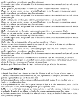 cordeiros, conforme o seu número, segundo a ordenança;
25. e um bode para oferta pelo pecado, além do holocausto contínuo com a sua oferta de cereais e a sua
oferta de libação.
26. No quinto dia, nove novilhos, dois carneiros, catorze cordeiros de um ano, sem defeito;
27. e a sua oferta de cereais, e as suas ofertas de libação para os novilhos, para os carneiros e para os
cordeiros, conforme o seu número, segundo a ordenança;
28. e um bode para oferta pelo pecado, além do holocausto contínuo com a sua oferta de cereais e a sua
oferta de libação.
29. No sexto dia, oito novilhos, dois carneiros, catorze cordeiros de um ano, sem defeito;
30. e a sua oferta de cereais, e as suas ofertas de libação para os novilhos, para os carneiros e para os
cordeiros, conforme o seu número, segundo a ordenança;
31. e um bode para oferta pelo pecado, além do holocausto contínuo com a sua oferta de cereais e a sua
oferta de libação.
32. No sétimo dia, sete novilhos, dois carneiros, catorze cordeiros de um ano, sem defeito;
33. e a sua oferta de cereais, e as suas ofertas de libação para os novilhos, para os carneiros e para os
cordeiros, conforme o seu número, segundo a ordenança;
34. e um bode para oferta pelo pecado, além do holocausto contínuo com a sua oferta de cereais e a sua
oferta de libação.
35. No oitavo dia tereis assembléia solene; nenhum trabalho servil fareis;
36. mas oferecereis um holocausto em oferta queimada de cheiro suave ao Senhor: um novilho, um
carneiro, sete cordeiros de um ano, sem defeito;
37. e a sua oferta de cereais, e as suas ofertas de libação para o novilho, para o carneiro e para os
cordeiros, conforme o seu número, segundo a ordenança;
38. e um bode para oferta pelo pecado, além do holocausto contínuo com a sua oferta de cereais e a sua
oferta de libação.
39. Oferecereis essas coisas ao Senhor nas vossas festas fixas, além dos vossos votos, e das vossas
ofertas voluntárias, tanto para os vossos holocaustos, como para as vossas ofertas de cereais, as vossas
ofertas de libações e os vossos sacrifícios de ofertas pacíficas.
40. Falou, pois, Moisés aos filhos de Israel, conforme tudo o que o Senhor lhe ordenara.

[Números 30]Números         30
1. Depois disse Moisés aos cabeças das tribos dos filhos de Israel: Isto é o que o Senhor ordenou:
2. Quando um homem fizer voto ao Senhor, ou jurar, ligando-se com obrigação, não violará a sua
palavra; segundo tudo o que sair da sua boca fará.
3. Também quando uma mulher, na sua mocidade, estando ainda na casa de seu pai, fizer voto ao
Senhor, e com obrigação se ligar,
4. e seu pai souber do seu voto e da obrigação com que se ligou, e se calar para com ela, então todos os
seus votos serão válidos, e toda a obrigação com que se ligou será válida.
5. Mas se seu pai lho vedar no dia em que o souber, todos os seus votos e as suas obrigações, com que se
tiver ligado, deixarão de ser válidos; e o Senhor lhe perdoará, porquanto seu pai lhos vedou.
6. Se ela se casar enquanto ainda estiverem sobre ela os seus votos ou o dito irrefletido dos seus lábios,
com que se tiver obrigado,
 