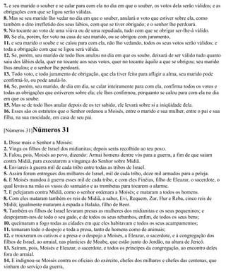 7. e seu marido o souber e se calar para com ela no dia em que o souber, os votos dela serão válidos; e as
obrigações com que se ligou serão válidas.
8. Mas se seu marido lho vedar no dia em que o souber, anulará o voto que estiver sobre ela, como
também o dito irrefletido dos seus lábios, com que se tiver obrigado; e o senhor lhe perdoará.
9. No tocante ao voto de uma viúva ou de uma repudiada, tudo com que se obrigar ser-lhe-á válido.
10. Se ela, porém, fez voto na casa de seu marido, ou se obrigou com juramento,
11. e seu marido o soube e se calou para com ela, não lho vedando, todos os seus votos serão válidos; e
toda a obrigação com que se ligou será válida.
12. Se, porém, seu marido de todo lhos anulou no dia em que os soube, deixará de ser válido tudo quanto
saiu dos lábios dela, quer no tocante aos seus votos, quer no tocante àquilo a que se obrigou; seu marido
lhos anulou; e o senhor lhe perdoará.
13. Todo voto, e todo juramento de obrigação, que ela tiver feito para afligir a alma, seu marido pode
confirmá-lo, ou pode anulá-lo.
14. Se, porém, seu marido, de dia em dia, se calar inteiramente para com ela, confirma todos os votos e
todas as obrigações que estiverem sobre ela; ele lhos confirmou, porquanto se calou para com ela no dia
em que os soube.
15. Mas se de todo lhos anular depois de os ter sabido, ele levará sobre si a iniqüidade dela.
16. Esses são os estatutos que o Senhor ordenou a Moisés, entre o marido e sua mulher, entre o pai e sua
filha, na sua mocidade, em casa de seu pai.

[Números 31]Números         31
1. Disse mais o Senhor a Moisés:
2. Vinga os filhos de Israel dos midianitas; depois serás recolhido ao teu povo.
3. Falou, pois, Moisés ao povo, dizendo: Armai homens dentre vós para a guerra, a fim de que saiam
contra Midiã, para executarem a vingança do Senhor sobre Midiã.
4. Enviareis à guerra mil de cada tribo entre todas as tribos de Israel.
5. Assim foram entregues dos milhares de Israel, mil de cada tribo, doze mil armados para a peleja.
6. E Moisés mandou à guerra esses mil de cada tribo, e com eles Finéias, filho de Eleazar, o sacerdote, o
qual levava na mão os vasos do santuário e as trombetas para tocarem o alarme.
7. E pelejaram contra Midiã, como o senhor ordenara a Moisés; e mataram a todos os homens.
8. Com eles mataram também os reis de Midiã, a saber, Evi, Requem, Zur, Hur e Reba, cinco reis de
Midiã; igualmente mataram à espada a Balaão, filho de Beor.
9. Também os filhos de Israel levaram presas as mulheres dos midianitas e os seus pequeninos; e
despojaram-nos de todo o seu gado, e de todos os seus rebanhos, enfim, de todos os seus bens;
10. queimaram a fogo todas as cidades em que eles habitavam e todos os seus acampamentos;
11. tomaram todo o despojo e toda a presa, tanto de homens como de animais;
12. e trouxeram os cativos e a presa e o despojo a Moisés, a Eleazar, o sacerdote, e à congregação dos
filhos de Israel, ao arraial, nas planícies de Moabe, que estão junto do Jordão, na altura de Jericó.
13. Saíram, pois, Moisés e Eleazar, o sacerdote, e todos os príncipes da congregação, ao encontro deles
fora do arraial.
14. E indignou-se Moisés contra os oficiais do exército, chefes dos milhares e chefes das centenas, que
vinham do serviço da guerra,
 