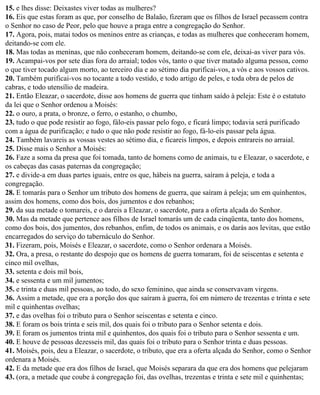 15. e lhes disse: Deixastes viver todas as mulheres?
16. Eis que estas foram as que, por conselho de Balaão, fizeram que os filhos de Israel pecassem contra
o Senhor no caso de Peor, pelo que houve a praga entre a congregação do Senhor.
17. Agora, pois, matai todos os meninos entre as crianças, e todas as mulheres que conheceram homem,
deitando-se com ele.
18. Mas todas as meninas, que não conheceram homem, deitando-se com ele, deixai-as viver para vós.
19. Acampai-vos por sete dias fora do arraial; todos vós, tanto o que tiver matado alguma pessoa, como
o que tiver tocado algum morto, ao terceiro dia e ao sétimo dia purificai-vos, a vós e aos vossos cativos.
20. Também purificai-vos no tocante a todo vestido, e todo artigo de peles, e toda obra de pelos de
cabras, e todo utensílio de madeira.
21. Então Eleazar, o sacerdote, disse aos homens de guerra que tinham saído à peleja: Este é o estatuto
da lei que o Senhor ordenou a Moisés:
22. o ouro, a prata, o bronze, o ferro, o estanho, o chumbo,
23. tudo o que pode resistir ao fogo, fálo-eis passar pelo fogo, e ficará limpo; todavia será purificado
com a água de purificação; e tudo o que não pode resistir ao fogo, fá-lo-eis passar pela água.
24. Também lavareis as vossas vestes ao sétimo dia, e ficareis limpos, e depois entrareis no arraial.
25. Disse mais o Senhor a Moisés:
26. Faze a soma da presa que foi tomada, tanto de homens como de animais, tu e Eleazar, o sacerdote, e
os cabeças das casas paternas da congregação;
27. e divide-a em duas partes iguais, entre os que, hábeis na guerra, saíram à peleja, e toda a
congregação.
28. E tomarás para o Senhor um tributo dos homens de guerra, que saíram à peleja; um em quinhentos,
assim dos homens, como dos bois, dos jumentos e dos rebanhos;
29. da sua metade o tomareis, e o dareis a Eleazar, o sacerdote, para a oferta alçada do Senhor.
30. Mas da metade que pertence aos filhos de Israel tomarás um de cada cinqüenta, tanto dos homens,
como dos bois, dos jumentos, dos rebanhos, enfim, de todos os animais, e os darás aos levitas, que estão
encarregados do serviço do tabernáculo do Senhor.
31. Fizeram, pois, Moisés e Eleazar, o sacerdote, como o Senhor ordenara a Moisés.
32. Ora, a presa, o restante do despojo que os homens de guerra tomaram, foi de seiscentas e setenta e
cinco mil ovelhas,
33. setenta e dois mil bois,
34. e sessenta e um mil jumentos;
35. e trinta e duas mil pessoas, ao todo, do sexo feminino, que ainda se conservavam virgens.
36. Assim a metade, que era a porção dos que saíram à guerra, foi em número de trezentas e trinta e sete
mil e quinhentas ovelhas;
37. e das ovelhas foi o tributo para o Senhor seiscentas e setenta e cinco.
38. E foram os bois trinta e seis mil, dos quais foi o tributo para o Senhor setenta e dois.
39. E foram os jumentos trinta mil e quinhentos, dos quais foi o tributo para o Senhor sessenta e um.
40. E houve de pessoas dezesseis mil, das quais foi o tributo para o Senhor trinta e duas pessoas.
41. Moisés, pois, deu a Eleazar, o sacerdote, o tributo, que era a oferta alçada do Senhor, como o Senhor
ordenara a Moisés.
42. E da metade que era dos filhos de Israel, que Moisés separara da que era dos homens que pelejaram
43. (ora, a metade que coube à congregação foi, das ovelhas, trezentas e trinta e sete mil e quinhentas;
 