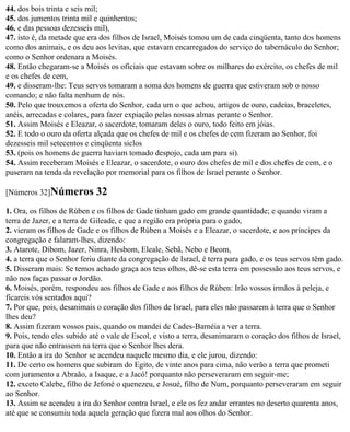 44. dos bois trinta e seis mil;
45. dos jumentos trinta mil e quinhentos;
46. e das pessoas dezesseis mil),
47. isto é, da metade que era dos filhos de Israel, Moisés tomou um de cada cinqüenta, tanto dos homens
como dos animais, e os deu aos levitas, que estavam encarregados do serviço do tabernáculo do Senhor;
como o Senhor ordenara a Moisés.
48. Então chegaram-se a Moisés os oficiais que estavam sobre os milhares do exército, os chefes de mil
e os chefes de cem,
49. e disseram-lhe: Teus servos tomaram a soma dos homens de guerra que estiveram sob o nosso
comando; e não falta nenhum de nós.
50. Pelo que trouxemos a oferta do Senhor, cada um o que achou, artigos de ouro, cadeias, braceletes,
anéis, arrecadas e colares, para fazer expiação pelas nossas almas perante o Senhor.
51. Assim Moisés e Eleazar, o sacerdote, tomaram deles o ouro, todo feito em jóias.
52. E todo o ouro da oferta alçada que os chefes de mil e os chefes de cem fizeram ao Senhor, foi
dezesseis mil setecentos e cinqüenta siclos
53. (pois os homens de guerra haviam tomado despojo, cada um para si).
54. Assim receberam Moisés e Eleazar, o sacerdote, o ouro dos chefes de mil e dos chefes de cem, e o
puseram na tenda da revelação por memorial para os filhos de Israel perante o Senhor.

[Números 32]Números         32
1. Ora, os filhos de Rúben e os filhos de Gade tinham gado em grande quantidade; e quando viram a
terra de Jazer, e a terra de Gileade, e que a região era própria para o gado,
2. vieram os filhos de Gade e os filhos de Rúben a Moisés e a Eleazar, o sacerdote, e aos príncipes da
congregação e falaram-lhes, dizendo:
3. Atarote, Dibom, Jazer, Ninra, Hesbom, Eleale, Sebã, Nebo e Beom,
4. a terra que o Senhor feriu diante da congregação de Israel, é terra para gado, e os teus servos têm gado.
5. Disseram mais: Se temos achado graça aos teus olhos, dê-se esta terra em possessão aos teus servos, e
não nos faças passar o Jordão.
6. Moisés, porém, respondeu aos filhos de Gade e aos filhos de Rúben: Irão vossos irmãos à peleja, e
ficareis vós sentados aqui?
7. Por que, pois, desanimais o coração dos filhos de Israel, para eles não passarem à terra que o Senhor
lhes deu?
8. Assim fizeram vossos pais, quando os mandei de Cades-Barnéia a ver a terra.
9. Pois, tendo eles subido até o vale de Escol, e visto a terra, desanimaram o coração dos filhos de Israel,
para que não entrassem na terra que o Senhor lhes dera.
10. Então a ira do Senhor se acendeu naquele mesmo dia, e ele jurou, dizendo:
11. De certo os homens que subiram do Egito, de vinte anos para cima, não verão a terra que prometi
com juramento a Abraão, a Isaque, e a Jacó! porquanto não perseveraram em seguir-me;
12. exceto Calebe, filho de Jefoné o quenezeu, e Josué, filho de Num, porquanto perseveraram em seguir
ao Senhor.
13. Assim se acendeu a ira do Senhor contra Israel, e ele os fez andar errantes no deserto quarenta anos,
até que se consumiu toda aquela geração que fizera mal aos olhos do Senhor.
 