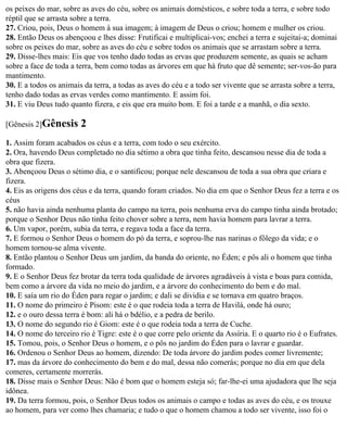 os peixes do mar, sobre as aves do céu, sobre os animais domésticos, e sobre toda a terra, e sobre todo
réptil que se arrasta sobre a terra.
27. Criou, pois, Deus o homem à sua imagem; à imagem de Deus o criou; homem e mulher os criou.
28. Então Deus os abençoou e lhes disse: Frutificai e multiplicai-vos; enchei a terra e sujeitai-a; dominai
sobre os peixes do mar, sobre as aves do céu e sobre todos os animais que se arrastam sobre a terra.
29. Disse-lhes mais: Eis que vos tenho dado todas as ervas que produzem semente, as quais se acham
sobre a face de toda a terra, bem como todas as árvores em que há fruto que dê semente; ser-vos-ão para
mantimento.
30. E a todos os animais da terra, a todas as aves do céu e a todo ser vivente que se arrasta sobre a terra,
tenho dado todas as ervas verdes como mantimento. E assim foi.
31. E viu Deus tudo quanto fizera, e eis que era muito bom. E foi a tarde e a manhã, o dia sexto.

[Gênesis 2]Gênesis      2
1. Assim foram acabados os céus e a terra, com todo o seu exército.
2. Ora, havendo Deus completado no dia sétimo a obra que tinha feito, descansou nesse dia de toda a
obra que fizera.
3. Abençoou Deus o sétimo dia, e o santificou; porque nele descansou de toda a sua obra que criara e
fizera.
4. Eis as origens dos céus e da terra, quando foram criados. No dia em que o Senhor Deus fez a terra e os
céus
5. não havia ainda nenhuma planta do campo na terra, pois nenhuma erva do campo tinha ainda brotado;
porque o Senhor Deus não tinha feito chover sobre a terra, nem havia homem para lavrar a terra.
6. Um vapor, porém, subia da terra, e regava toda a face da terra.
7. E formou o Senhor Deus o homem do pó da terra, e soprou-lhe nas narinas o fôlego da vida; e o
homem tornou-se alma vivente.
8. Então plantou o Senhor Deus um jardim, da banda do oriente, no Éden; e pôs ali o homem que tinha
formado.
9. E o Senhor Deus fez brotar da terra toda qualidade de árvores agradáveis à vista e boas para comida,
bem como a árvore da vida no meio do jardim, e a árvore do conhecimento do bem e do mal.
10. E saía um rio do Éden para regar o jardim; e dali se dividia e se tornava em quatro braços.
11. O nome do primeiro é Pisom: este é o que rodeia toda a terra de Havilá, onde há ouro;
12. e o ouro dessa terra é bom: ali há o bdélio, e a pedra de berilo.
13. O nome do segundo rio é Giom: este é o que rodeia toda a terra de Cuche.
14. O nome do terceiro rio é Tigre: este é o que corre pelo oriente da Assíria. E o quarto rio é o Eufrates.
15. Tomou, pois, o Senhor Deus o homem, e o pôs no jardim do Éden para o lavrar e guardar.
16. Ordenou o Senhor Deus ao homem, dizendo: De toda árvore do jardim podes comer livremente;
17. mas da árvore do conhecimento do bem e do mal, dessa não comerás; porque no dia em que dela
comeres, certamente morrerás.
18. Disse mais o Senhor Deus: Não é bom que o homem esteja só; far-lhe-ei uma ajudadora que lhe seja
idônea.
19. Da terra formou, pois, o Senhor Deus todos os animais o campo e todas as aves do céu, e os trouxe
ao homem, para ver como lhes chamaria; e tudo o que o homem chamou a todo ser vivente, isso foi o
 