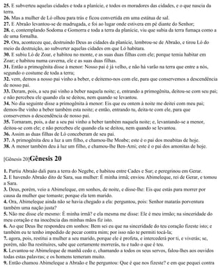 25. E subverteu aquelas cidades e toda a planície, e todos os moradores das cidades, e o que nascia da
terra.
26. Mas a mulher de Ló olhou para trás e ficou convertida em uma estátua de sal.
27. E Abraão levantou-se de madrugada, e foi ao lugar onde estivera em pé diante do Senhor;
28. e, contemplando Sodoma e Gomorra e toda a terra da planície, viu que subia da terra fumaça como a
de uma fornalha.
29. Ora, aconteceu que, destruindo Deus as cidades da planície, lembrou-se de Abraão, e tirou Ló do
meio da destruição, ao subverter aquelas cidades em que Ló habitara.
30. E subiu Ló de Zoar, e habitou no monte, e as suas duas filhas com ele; porque temia habitar em
Zoar; e habitou numa caverna, ele e as suas duas filhas.
31. Então a primogênita disse à menor: Nosso pai é já velho, e não há varão na terra que entre a nós,
segundo o costume de toda a terra;
32. vem, demos a nosso pai vinho a beber, e deitemo-nos com ele, para que conservemos a descendência
de nosso pai.
33. Deram, pois, a seu pai vinho a beber naquela noite; e, entrando a primogênita, deitou-se com seu pai;
e não percebeu ele quando ela se deitou, nem quando se levantou.
34. No dia seguinte disse a primogênita à menor: Eis que eu ontem à noite me deitei com meu pai;
demos-lhe vinho a beber também esta noite; e então, entrando tu, deita-te com ele, para que
conservemos a descendência de nosso pai.
35. Tornaram, pois, a dar a seu pai vinho a beber também naquela noite; e, levantando-se a menor,
deitou-se com ele; e não percebeu ele quando ela se deitou, nem quando se levantou.
36. Assim as duas filhas de Ló conceberam de seu pai.
37. A primogênita deu a luz a um filho, e chamou-lhe Moabe; este é o pai dos moabitas de hoje.
38. A menor também deu à luz um filho, e chamou-lhe Ben-Ami; este é o pai dos amonitas de hoje.

[Gênesis 20]Gênesis      20
1. Partiu Abraão dali para a terra do Negebe, e habitou entre Cades e Sur; e peregrinou em Gerar.
2. E havendo Abraão dito de Sara, sua mulher: É minha irmã; enviou Abimeleque, rei de Gerar, e tomou
a Sara.
3. Deus, porém, veio a Abimeleque, em sonhos, de noite, e disse-lhe: Eis que estás para morrer por
causa da mulher que tomaste; porque ela tem marido.
4. Ora, Abimeleque ainda não se havia chegado a ela: perguntou, pois: Senhor matarás porventura
também uma nação justa?
5. Não me disse ele mesmo: É minha irmã? e ela mesma me disse: Ele é meu irmão; na sinceridade do
meu coração e na inocência das minhas mãos fiz isto.
6. Ao que Deus lhe respondeu em sonhos: Bem sei eu que na sinceridade do teu coração fizeste isto; e
também eu te tenho impedido de pecar contra mim; por isso não te permiti tocá-la;
7. agora, pois, restitui a mulher a seu marido, porque ele é profeta, e intercederá por ti, e viverás; se,
porém, não lha restituíres, sabe que certamente morrerás, tu e tudo o que é teu.
8. Levantou-se Abimeleque de manhã cedo e, chamando a todos os seus servos, falou-lhes aos ouvidos
todas estas palavras; e os homens temeram muito.
9. Então chamou Abimeleque a Abraão e lhe perguntou: Que é que nos fizeste? e em que pequei contra
 