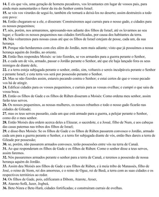 14. E eis que vós, uma geração de homens pecadores, vos levantastes em lugar de vossos pais, para
ainda mais aumentardes o furor da ira do Senhor contra Israel.
15. se vós vos virardes de segui-lo, também ele tornará a deixá-los no deserto; assim destruireis a todo
este povo:
16. Então chegaram-se a ele, e disseram: Construiremos aqui currais para o nosso gado, e cidades para
os nossos pequeninos;
17. nós, porém, nos armaremos, apressando-nos adiante dos filhos de Israel, até os levarmos ao seu
lugar; e ficarão os nossos pequeninos nas cidades fortificadas, por causa dos habitantes da terra.
18. Não voltaremos para nossas casas até que os filhos de Israel estejam de posse, cada um, da sua
herança.
19. Porque não herdaremos com eles além do Jordão, nem mais adiante; visto que já possuímos a nossa
herança aquém do Jordão, ao oriente.
20. Então lhes respondeu Moisés: se isto fizerdes, se vos armardes para a guerra perante o Senhor,
21. e cada um de vós, armado, passar o Jordão perante o Senhor, até que ele haja lançado fora os seus
inimigos de diante dele,
22. e a terra esteja subjugada perante o senhor, então, sim, voltareis e sereis inculpáveis perante o Senhor
e perante Israel; e esta terra vos será por possessão perante o Senhor.
23. Mas se não fizerdes assim, estareis pecando contra o Senhor; e estai certos de que o vosso pecado
vos há de atingir.
24. Edificai cidades para os vossos pequeninos, e currais para as vossas ovelhas; e cumpri o que saiu da
vossa boca.
25. Então os filhos de Gade e os filhos de Rúben disseram a Moisés: Como ordena meu senhor, assim
farão teus servos.
26. Os nossos pequeninos, as nossas mulheres, os nossos rebanhos e todo o nosso gado ficarão nas
cidades de Gileade;
27. mas os teus servos passarão, cada um que está armado para a guerra, a pelejar perante o Senhor,
como diz o meu senhor.
28. Então Moisés deu ordem acerca deles a Eleazar, o sacerdote, e a Josué, filho de Num, e aos cabeças
das casas paternas nas tribos dos filhos de Israel;
29. e disse-lhes Moisés: Se os filhos de Gade e os filhos de Rúben passarem convosco o Jordão, armado
cada um para a guerra perante o Senhor, e a terra for subjugada diante de vós, então lhes dareis a terra de
Gileade por possessão;
30. se, porém, não passarem armados convosco, terão possessões entre vós na terra de Canaã.
31. Ao que responderam os filhos de Gade e os filhos de Rúben: Como o senhor disse a teus servos,
assim faremos.
32. Nós passaremos armados perante o senhor para a terra de Canaã, e teremos a possessão de nossa
herança aquém do Jordão.
33. Assim deu Moisés aos filhos de Gade e aos filhos de Rúben, e à meia tribo de Manassés, filho de
José, o reino de Siom, rei dos amorreus, e o reino de Ogue, rei de Basã, a terra com as suas cidades e os
respectivos territórios ao redor.
34. Os filhos de Gade, pois, edificaram a Dibom, Atarote, Aroer,
35. Atarote-Sofã, Jazer, Jogbeá,
36. Bete-Ninra e Bete-Harã, cidades fortificadas; e construíram currais de ovelhas.
 