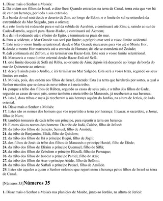 1. Disse mais o Senhor a Moisés:
2. Dá ordem aos filhos de Israel, e dize-lhes: Quando entrardes na terra de Canaã, terra esta que vos há
de cair em herança, por toda a sua extensão,
3. a banda do sul será desde o deserto de Zim, ao longo de Edom; e o limite do sul se estenderá da
extremidade do Mar Salgado, para o oriente;
4. e este limite irá rodeando para o sul da subida de Acrabim, e continuará até Zim; e, saindo ao sul de
Cades-Barnéia, seguirá para Hazar-Hadar, e continuará até Azmom;
5. e daí irá rodeando até o ribeiro do Egito, e terminará na praia do mar.
6. Para o ocidente, o Mar Grande vos será por limite; o próprio mar será o vosso limite ocidental.
7. Este será o vosso limite setentrional: desde o Mar Grande marcareis para vós até o Monte Hor;
8. desde o monte Hor marcareis até a entrada de Hamate; daí ele se estenderá até Zedade;
9. dali continuará até Zifrom, e irá terminar em Hazar-Enã. Este será o vosso limite setentrional.
10. Marcareis o vosso limite oriental desde Hazar-Enã até Sefã;
11. este limite descerá de Sefã até Ribla, ao oriente de Aim; depois irá descendo ao longo da borda do
mar de Quinerete ao oriente;
12. descerá ainda para o Jordão, e irá terminar no Mar Salgado. Esta será a vossa terra, segundo os seus
limites em redor.
13. Moisés, pois, deu ordem aos filhos de Israel, dizendo: Esta é a terra que herdareis por sortes, a qual o
Senhor mandou que se desse às nove tribos e à meia tribo;
14. porque a tribo dos filhos de Rúben, segundo as casas de seus pais, e a tribo dos filhos de Gade,
segundo as casas de seus pais, como também a meia tribo de Manassés, já receberam a sua herança;
15. isto é, duas tribos e meia já receberam a sua herança aquém do Jordão, na altura de Jericó, do lado
oriental.
16. Disse mais o Senhor a Moisés:
17. Estes são os nomes dos homens que vos repartirão a terra por herança: Eleazar, o sacerdote, e Josué,
filho de Num;
18. também tomareis de cada tribo um príncipe, para repartir a terra em herança.
19. E estes são os nomes dos homens: Da tribo de Judá, Calebe, filho de Jefoné:
20. da tribo dos filhos de Simeão, Semuel, filho de Amiúde;
21. da tribo de Benjamim, Elidá, filho de Quislom;
22. da tribo dos filhos de Dã o príncipe Buqui, filho de Jógli;
23. dos filhos de José: da tribo dos filhos de Manassés o príncipe Haniel, filho de Éfode;
24. da tribo dos filhos de Efraim o príncipe Quemuel, filho de Siftã;
25. da tribo dos filhos de Zebulom o príncipe Elizafã, filho de Parnaque;
26. da tribo dos filhos de Issacar o príncipe Paltiel, filho de Azã;
27. da tribo dos filhos de Aser o príncipe Aiúde, filho de Selômi;
28. da tribo dos filhos de Naftali o príncipe Pedael, filho de Amiúde.
29. Estes são aqueles a quem o Senhor ordenou que repartissem a herança pelos filhos de Israel na terra
de Canaã.

[Números 35]Números          35
1. Disse mais o Senhor a Moisés nas planícies de Moabe, junto ao Jordão, na altura de Jericó:
 