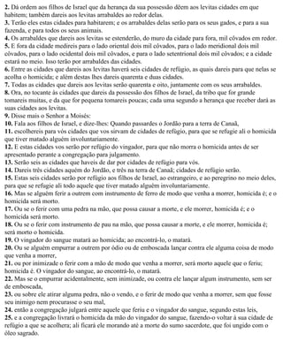 2. Dá ordem aos filhos de Israel que da herança da sua possessão dêem aos levitas cidades em que
habitem; também dareis aos levitas arrabaldes ao redor delas.
3. Terão eles estas cidades para habitarem; e os arrabaldes delas serão para os seus gados, e para a sua
fazenda, e para todos os seus animais.
4. Os arrabaldes que dareis aos levitas se estenderão, do muro da cidade para fora, mil côvados em redor.
5. E fora da cidade medireis para o lado oriental dois mil côvados, para o lado meridional dois mil
côvados, para o lado ocidental dois mil côvados, e para o lado setentrional dois mil côvados; e a cidade
estará no meio. Isso terão por arrabaldes das cidades.
6. Entre as cidades que dareis aos levitas haverá seis cidades de refúgio, as quais dareis para que nelas se
acolha o homicida; e além destas lhes dareis quarenta e duas cidades.
7. Todas as cidades que dareis aos levitas serão quarenta e oito, juntamente com os seus arrabaldes.
8. Ora, no tocante às cidades que dareis da possessão dos filhos de Israel, da tribo que for grande
tomareis muitas, e da que for pequena tomareis poucas; cada uma segundo a herança que receber dará as
suas cidades aos levitas.
9. Disse mais o Senhor a Moisés:
10. Fala aos filhos de Israel, e dize-lhes: Quando passardes o Jordão para a terra de Canaã,
11. escolhereis para vós cidades que vos sirvam de cidades de refúgio, para que se refugie ali o homicida
que tiver matado alguém involuntariamente.
12. E estas cidades vos serão por refúgio do vingador, para que não morra o homicida antes de ser
apresentado perante a congregação para julgamento.
13. Serão seis as cidades que haveis de dar por cidades de refúgio para vós.
14. Dareis três cidades aquém do Jordão, e três na terra de Canaã; cidades de refúgio serão.
15. Estas seis cidades serão por refúgio aos filhos de Israel, ao estrangeiro, e ao peregrino no meio deles,
para que se refugie ali todo aquele que tiver matado alguém involuntariamente.
16. Mas se alguém ferir a outrem com instrumento de ferro de modo que venha a morrer, homicida é; e o
homicida será morto.
17. Ou se o ferir com uma pedra na mão, que possa causar a morte, e ele morrer, homicida é; e o
homicida será morto.
18. Ou se o ferir com instrumento de pau na mão, que possa causar a morte, e ele morrer, homicida é;
será morto o homicida.
19. O vingador do sangue matará ao homicida; ao encontrá-lo, o matará.
20. Ou se alguém empurrar a outrem por ódio ou de emboscada lançar contra ele alguma coisa de modo
que venha a morrer,
21. ou por inimizade o ferir com a mão de modo que venha a morrer, será morto aquele que o feriu;
homicida é. O vingador do sangue, ao encontrá-lo, o matará.
22. Mas se o empurrar acidentalmente, sem inimizade, ou contra ele lançar algum instrumento, sem ser
de emboscada,
23. ou sobre ele atirar alguma pedra, não o vendo, e o ferir de modo que venha a morrer, sem que fosse
seu inimigo nem procurasse o seu mal,
24. então a congregação julgará entre aquele que feriu e o vingador do sangue, segundo estas leis,
25. e a congregação livrará o homicida da mão do vingador do sangue, fazendo-o voltar à sua cidade de
refúgio a que se acolhera; ali ficará ele morando até a morte do sumo sacerdote, que foi ungido com o
óleo sagrado.
 