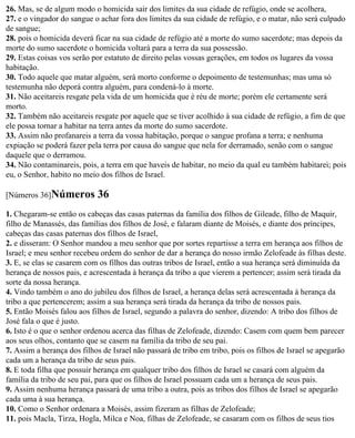 26. Mas, se de algum modo o homicida sair dos limites da sua cidade de refúgio, onde se acolhera,
27. e o vingador do sangue o achar fora dos limites da sua cidade de refúgio, e o matar, não será culpado
de sangue;
28. pois o homicida deverá ficar na sua cidade de refúgio até a morte do sumo sacerdote; mas depois da
morte do sumo sacerdote o homicida voltará para a terra da sua possessão.
29. Estas coisas vos serão por estatuto de direito pelas vossas gerações, em todos os lugares da vossa
habitação.
30. Todo aquele que matar alguém, será morto conforme o depoimento de testemunhas; mas uma só
testemunha não deporá contra alguém, para condená-lo à morte.
31. Não aceitareis resgate pela vida de um homicida que é réu de morte; porém ele certamente será
morto.
32. Também não aceitareis resgate por aquele que se tiver acolhido à sua cidade de refúgio, a fim de que
ele possa tornar a habitar na terra antes da morte do sumo sacerdote.
33. Assim não profanareis a terra da vossa habitação, porque o sangue profana a terra; e nenhuma
expiação se poderá fazer pela terra por causa do sangue que nela for derramado, senão com o sangue
daquele que o derramou.
34. Não contaminareis, pois, a terra em que haveis de habitar, no meio da qual eu também habitarei; pois
eu, o Senhor, habito no meio dos filhos de Israel.

[Números 36]Números         36
1. Chegaram-se então os cabeças das casas paternas da família dos filhos de Gileade, filho de Maquir,
filho de Manassés, das famílias dos filhos de José, e falaram diante de Moisés, e diante dos príncipes,
cabeças das casas paternas dos filhos de Israel,
2. e disseram: O Senhor mandou a meu senhor que por sortes repartisse a terra em herança aos filhos de
Israel; e meu senhor recebeu ordem do senhor de dar a herança do nosso irmão Zelofeade às filhas deste.
3. E, se elas se casarem com os filhos das outras tribos de Israel, então a sua herança será diminuída da
herança de nossos pais, e acrescentada à herança da tribo a que vierem a pertencer; assim será tirada da
sorte da nossa herança.
4. Vindo também o ano do jubileu dos filhos de Israel, a herança delas será acrescentada à herança da
tribo a que pertencerem; assim a sua herança será tirada da herança da tribo de nossos pais.
5. Então Moisés falou aos filhos de Israel, segundo a palavra do senhor, dizendo: A tribo dos filhos de
José fala o que é justo.
6. Isto é o que o senhor ordenou acerca das filhas de Zelofeade, dizendo: Casem com quem bem parecer
aos seus olhos, contanto que se casem na família da tribo de seu pai.
7. Assim a herança dos filhos de Israel não passará de tribo em tribo, pois os filhos de Israel se apegarão
cada um a herança da tribo de seus pais.
8. E toda filha que possuir herança em qualquer tribo dos filhos de Israel se casará com alguém da
família da tribo de seu pai, para que os filhos de Israel possuam cada um a herança de seus pais.
9. Assim nenhuma herança passará de uma tribo a outra, pois as tribos dos filhos de Israel se apegarão
cada uma à sua herança.
10. Como o Senhor ordenara a Moisés, assim fizeram as filhas de Zelofeade;
11. pois Macla, Tirza, Hogla, Milca e Noa, filhas de Zelofeade, se casaram com os filhos de seus tios
 