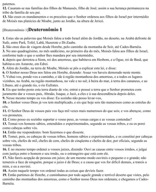 paternos.
12. Casaram-se nas famílias dos filhos de Manassés, filho de José; assim a sua herança permaneceu na
tribo da família de seu pai.
13. São esses os mandamentos e os preceitos que o Senhor ordenou aos filhos de Israel por intermédio
de Moisés nas planícies de Moabe, junto ao Jordão, na altura de Jericó.

[Deuteronômio 1]Deuteronômio           1
1. Estas são as palavras que Moisés falou a todo Israel além do Jordão, no deserto, na Arabá defronte de
Sufe, entre Parã, Tofel, Labã, Hazerote e Di-Zaabe.
2. São onze dias de viagem desde Horebe, pelo caminho da montanha de Seir, até Cades-Barnéia.
3. No ano quadragésimo, no mês undécimo, no primeiro dia do mês, Moisés falou aos filhos de Israel,
conforme tudo o que o senhor lhes mandara por seu intermédio,
4. depois que derrotou a Siom, rei dos amorreus, que habitava em Hesbom, e a Ogue, rei de Basã, que
habitava em Astarote, em Edrei.
5. Além do Jordão, na terra de Moabe, Moisés se pôs a explicar esta lei, e disse:
6. O Senhor nosso Deus nos falou em Horebe, dizendo: Assaz vos haveis demorado neste monte.
7. Voltai-vos, ponde-vos a caminho, e ide à região montanhosa dos amorreus, e a todos os lugares
vizinhos, na Arabá, na região montanhosa, no vale e no sul; à beira do mar, à terra dos cananeus, e ao
Líbano, até o grande rio, o rio Eufrates.
8. Eis que tenho posto esta terra diante de vós; entrai e possuí a terra que o Senhor prometeu com
juramento dar a vossos pais, Abraão, Isaque, e Jacó, a eles e à sua descendência depois deles.
9. Nesse mesmo tempo eu vos disse: Eu sozinho não posso levar-vos,
10. o Senhor vosso Deus já vos tem multiplicado, e eis que hoje sois tão numerosos como as estrelas do
céu.
11. O Senhor Deus de vossos pais vos faça mil vezes mais numerosos do que sois; e vos abençoe, como
vos prometeu.
12. Como posso eu sozinho suportar o vosso peso, as vossas cargas e as vossas contendas?
13. Tomai-vos homens sábios, entendidos e experimentados, segundo as vossas tribos, e eu os porei
como cabeças sobre vós.
14. Então me respondestes: bom fazermos o que disseste.
15. Tomei, pois, os cabeças de vossas tribos, homens sábios e experimentados, e os constituí por cabeças
sobre vós, chefes de mil, chefes de cem, chefes de cinqüenta e chefes de dez, por oficiais, segundo as
vossas tribos.
16. E no mesmo tempo ordenei a vossos juízes, dizendo: Ouvi as causas entre vossos irmãos, e julgai
com justiça entre o homem e seu irmão, ou o estrangeiro que está com ele.
17. Não fareis acepção de pessoas em juízo; de um mesmo modo ouvireis o pequeno e o grande; não
temereis a face de ninguém, porque o juízo é de Deus; e a causa que vos for difícil demais, a trareis a
mim, e eu a ouvirei.
18. Assim naquele tempo vos ordenei todas as coisas que devíeis fazer.
19. Então partimos de Horebe, e caminhamos por todo aquele grande e terrível deserto que vistes, pelo
caminho das montanhas dos amorreus, como o Senhor nosso Deus nos ordenara; e chegamos a Cades-
Barnéia.
 