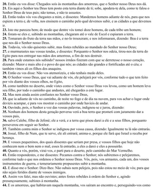 20. Então eu vos disse: Chegados sois às montanhas dos amorreus, que o Senhor nosso Deus nos dá.
21. Eis aqui o Senhor teu Deus tem posto esta terra diante de ti; sobe, apodera-te dela, como te falou o
Senhor Deus de teus pais; não temas, e não te assustes.
22. Então todos vós vos chegastes a mim, e dissestes: Mandemos homens adiante de nós, para que nos
espiem a terra e, de volta, nos ensinem o caminho pelo qual devemos subir, e as cidades a que devemos
ir.
23. Isto me pareceu bem; de modo que dentre vós tomei doze homens, de cada tribo um homem;
24. foram-se eles e, subindo as montanhas, chegaram até o vale de Escol e espiaram a terra.
25. Tomaram do fruto da terra nas mãos, e no-lo trouxeram; e nos informaram, dizendo: Boa é a terra
que nos dá o Senhor nosso Deus.
26. Todavia, vós não quisestes subir, mas fostes rebeldes ao mandado do Senhor nosso Deus;
27. e murmurastes nas vossas tendas, e dissestes: Porquanto o Senhor nos odeia, tirou-nos da terra do
Egito para nos entregar nas mãos dos amorreus, a fim de nos destruir.
28. Para onde estamos nós subindo? nossos irmãos fizeram com que se derretesse o nosso coração,
dizendo: Maior e mais alto é o povo do que nós; as cidades são grandes e fortificadas até o céu; e
também vimos ali os filhos dos anaquins.
29. Então eu vos disse: Não vos atemorizeis, e não tenhais medo deles.
30. O Senhor vosso Deus, que vai adiante de vós, ele pelejará por vós, conforme tudo o que tem feito
por vós diante dos vossos olhos, no Egito,
31. como também no deserto, onde vistes como o Senhor vosso Deus vos levou, como um homem leva
seu filho, por todo o caminho que andastes, até chegardes a este lugar.
32. Mas nem ainda assim confiastes no Senhor vosso Deus,
33. que ia adiante de vós no caminho, de noite no fogo e de dia na nuvem, para vos achar o lugar onde
devíeis acampar, e para vos mostrar o caminho por onde havíeis de andar.
34. Ouvindo, pois, o Senhor a voz das vossas palavras, indignou-se e jurou, dizendo:
35. Nenhum dos homens desta geração perversa verá a boa terra que prometi com juramento dar a
vossos pais,
36. salvo Calebe, filho de Jefoné; ele a verá, e a terra que pisou darei a ele e a seus filhos, porquanto
perseverou em seguir ao Senhor.
37. Também contra mim o Senhor se indignou por vossa causa, dizendo: Igualmente tu lá não entrarás.
38. Josué, filho de Num, que te serve, ele ali entrará; anima-o, porque ele fará que Israel a receba por
herança.
39. E vossos pequeninos, dos quais dissestes que seriam por presa, e vossos filhos que hoje não
conhecem nem o bem nem o mal, esses lá entrarão, a eles a darei e eles a possuirão.
40. Quanto a vós, porém, virai-vos, e parti para o deserto, pelo caminho do Mar Vermelho.
41. Então respondestes, e me dissestes: Pecamos contra o Senhor; nós subiremos e pelejaremos,
conforme tudo o que nos ordenou o Senhor nosso Deus. Vós, pois, vos armastes, cada um, dos vossos
instrumentos de guerra, e temerariamente propusestes subir a montanha.
42. E disse-me o Senhor: Dize-lhes: Não subais nem pelejeis, pois não estou no meio de vós; para que
não sejais feridos diante de vossos inimigos.
43. Assim vos falei, mas não ouvistes; antes fostes rebeldes à ordem do Senhor e, agindo
presunçosamente, subistes à montanha.
44. E os amorreus, que habitavam naquela montanha, vos saíram ao encontro e, perseguindo-vos como
 