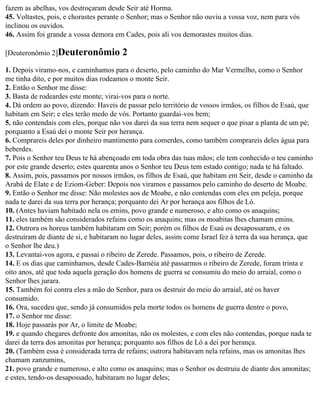 fazem as abelhas, vos destroçaram desde Seir até Horma.
45. Voltastes, pois, e chorastes perante o Senhor; mas o Senhor não ouviu a vossa voz, nem para vós
inclinou os ouvidos.
46. Assim foi grande a vossa demora em Cades, pois ali vos demorastes muitos dias.

[Deuteronômio 2]Deuteronômio           2
1. Depois viramo-nos, e caminhamos para o deserto, pelo caminho do Mar Vermelho, como o Senhor
me tinha dito, e por muitos dias rodeamos o monte Seir.
2. Então o Senhor me disse:
3. Basta de rodeardes este monte; virai-vos para o norte.
4. Dá ordem ao povo, dizendo: Haveis de passar pelo território de vossos irmãos, os filhos de Esaú, que
habitam em Seir; e eles terão medo de vós. Portanto guardai-vos bem;
5. não contendais com eles, porque não vos darei da sua terra nem sequer o que pisar a planta de um pé;
porquanto a Esaú dei o monte Seir por herança.
6. Comprareis deles por dinheiro mantimento para comerdes, como também comprareis deles água para
beberdes.
7. Pois o Senhor teu Deus te há abençoado em toda obra das tuas mãos; ele tem conhecido o teu caminho
por este grande deserto; estes quarenta anos o Senhor teu Deus tem estado contigo; nada te há faltado.
8. Assim, pois, passamos por nossos irmãos, os filhos de Esaú, que habitam em Seir, desde o caminho da
Arabá de Elate e de Eziom-Geber: Depois nos viramos e passamos pelo caminho do deserto de Moabe.
9. Então o Senhor me disse: Não molestes aos de Moabe, e não contendas com eles em peleja, porque
nada te darei da sua terra por herança; porquanto dei Ar por herança aos filhos de Ló.
10. (Antes haviam habitado nela os emins, povo grande e numeroso, e alto como os anaquins;
11. eles também são considerados refains como os anaquins; mas os moabitas lhes chamam emins.
12. Outrora os horeus também habitaram em Seir; porém os filhos de Esaú os desapossaram, e os
destruíram de diante de si, e habitaram no lugar deles, assim come Israel fez à terra da sua herança, que
o Senhor lhe deu.)
13. Levantai-vos agora, e passai o ribeiro de Zerede. Passamos, pois, o ribeiro de Zerede.
14. E os dias que caminhamos, desde Cades-Barnéia até passarmos o ribeiro de Zerede, foram trinta e
oito anos, até que toda aquela geração dos homens de guerra se consumiu do meio do arraial, como o
Senhor lhes jurara.
15. Também foi contra eles a mão do Senhor, para os destruir do meio do arraial, até os haver
consumido.
16. Ora, sucedeu que, sendo já consumidos pela morte todos os homens de guerra dentre o povo,
17. o Senhor me disse:
18. Hoje passarás por Ar, o limite de Moabe;
19. e quando chegares defronte dos amonitas, não os molestes, e com eles não contendas, porque nada te
darei da terra dos amonitas por herança; porquanto aos filhos de Ló a dei por herança.
20. (Também essa é considerada terra de refains; outrora habitavam nela refains, mas os amonitas lhes
chamam zanzumins,
21. povo grande e numeroso, e alto como os anaquins; mas o Senhor os destruiu de diante dos amonitas;
e estes, tendo-os desapossado, habitaram no lugar deles;
 