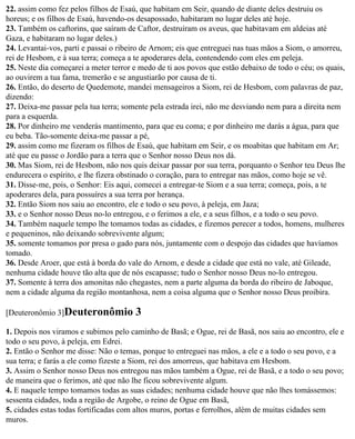 22. assim como fez pelos filhos de Esaú, que habitam em Seir, quando de diante deles destruiu os
horeus; e os filhos de Esaú, havendo-os desapossado, habitaram no lugar deles até hoje.
23. Também os caftorins, que saíram de Caftor, destruíram os aveus, que habitavam em aldeias até
Gaza, e habitaram no lugar deles.)
24. Levantai-vos, parti e passai o ribeiro de Arnom; eis que entreguei nas tuas mãos a Siom, o amorreu,
rei de Hesbom, e à sua terra; começa a te apoderares dela, contendendo com eles em peleja.
25. Neste dia começarei a meter terror e medo de ti aos povos que estão debaixo de todo o céu; os quais,
ao ouvirem a tua fama, tremerão e se angustiarão por causa de ti.
26. Então, do deserto de Quedemote, mandei mensageiros a Siom, rei de Hesbom, com palavras de paz,
dizendo:
27. Deixa-me passar pela tua terra; somente pela estrada irei, não me desviando nem para a direita nem
para a esquerda.
28. Por dinheiro me venderás mantimento, para que eu coma; e por dinheiro me darás a água, para que
eu beba. Tão-somente deixa-me passar a pé,
29. assim como me fizeram os filhos de Esaú, que habitam em Seir, e os moabitas que habitam em Ar;
até que eu passe o Jordão para a terra que o Senhor nosso Deus nos dá.
30. Mas Siom, rei de Hesbom, não nos quis deixar passar por sua terra, porquanto o Senhor teu Deus lhe
endurecera o espírito, e lhe fizera obstinado o coração, para to entregar nas mãos, como hoje se vê.
31. Disse-me, pois, o Senhor: Eis aqui, comecei a entregar-te Siom e a sua terra; começa, pois, a te
apoderares dela, para possuíres a sua terra por herança.
32. Então Siom nos saiu ao encontro, ele e todo o seu povo, à peleja, em Jaza;
33. e o Senhor nosso Deus no-lo entregou, e o ferimos a ele, e a seus filhos, e a todo o seu povo.
34. Também naquele tempo lhe tomamos todas as cidades, e fizemos perecer a todos, homens, mulheres
e pequeninos, não deixando sobrevivente algum;
35. somente tomamos por presa o gado para nós, juntamente com o despojo das cidades que havíamos
tomado.
36. Desde Aroer, que está à borda do vale do Arnom, e desde a cidade que está no vale, até Gileade,
nenhuma cidade houve tão alta que de nós escapasse; tudo o Senhor nosso Deus no-lo entregou.
37. Somente à terra dos amonitas não chegastes, nem a parte alguma da borda do ribeiro de Jaboque,
nem a cidade alguma da região montanhosa, nem a coisa alguma que o Senhor nosso Deus proibira.

[Deuteronômio 3]Deuteronômio           3
1. Depois nos viramos e subimos pelo caminho de Basã; e Ogue, rei de Basã, nos saiu ao encontro, ele e
todo o seu povo, à peleja, em Edrei.
2. Então o Senhor me disse: Não o temas, porque to entreguei nas mãos, a ele e a todo o seu povo, e a
sua terra; e farás a ele como fizeste a Siom, rei dos amorreus, que habitava em Hesbom.
3. Assim o Senhor nosso Deus nos entregou nas mãos também a Ogue, rei de Basã, e a todo o seu povo;
de maneira que o ferimos, até que não lhe ficou sobrevivente algum.
4. E naquele tempo tomamos todas as suas cidades; nenhuma cidade houve que não lhes tomássemos:
sessenta cidades, toda a região de Argobe, o reino de Ogue em Basã,
5. cidades estas todas fortificadas com altos muros, portas e ferrolhos, além de muitas cidades sem
muros.
 