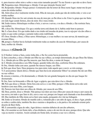 ti, para trazeres sobre mim o sobre o meu reino tamanho pecado? Tu me fizeste o que não se deve fazer.
10. Perguntou mais Abimeleque a Abraão: Com que intenção fizeste isto?
11. Respondeu Abraão: Porque pensei: Certamente não há temor de Deus neste lugar; matar-me-ão por
causa da minha mulher.
12. Além disso ela é realmente minha irmã, filha de meu pai, ainda que não de minha mãe; e veio a ser
minha mulher.
13. Quando Deus me fez sair errante da casa de meu pai, eu lhe disse a ela: Esta é a graça que me farás:
em todo lugar aonde formos, dize de mim: Ele é meu irmão.
14. Então tomou Abimeleque ovelhas e bois, e servos e servas, e os deu a Abraão; e lhe restituiu Sara,
sua mulher;
15. e disse-lhe Abimeleque: Eis que a minha terra está diante de ti; habita onde bem te parecer.
16. E a Sara disse: Eis que tenho dado a teu irmão mil moedas de prata; isso te seja por véu dos olhos a
todos os que estão contigo; e perante todos estás reabilitada.
17. Orou Abraão a Deus, e Deus sarou Abimeleque, e a sua mulher e as suas servas; de maneira que
tiveram filhos;
18. porque o Senhor havia fechado totalmente todas as madres da casa de Abimeleque, por causa de
Sara, mulher de Abraão.

[Gênesis 21]Gênesis     21
1. O Senhor visitou a Sara, como tinha dito, e lhe fez como havia prometido.
2. Sara concebeu, e deu a Abraão um filho na sua velhice, ao tempo determinado, de que Deus lhe falara;
3. e, Abraão pôs no filho que lhe nascera, que Sara lhe dera, o nome de Isaque.
4. E Abraão circuncidou a seu filho Isaque, quando tinha oito dias, conforme Deus lhe ordenara.
5. Ora, Abraão tinha cem anos, quando lhe nasceu Isaque, seu filho.
6. Pelo que disse Sara: Deus preparou riso para mim; todo aquele que o ouvir, se rirá comigo.
7. E acrescentou: Quem diria a Abraão que Sara havia de amamentar filhos? no entanto lhe dei um filho
na sua velhice.
8. cresceu o menino, e foi desmamado; e Abraão fez um grande banquete no dia em que Isaque foi
desmamado.
9. Ora, Sara viu brincando o filho de Agar a egípcia, que esta dera à luz a Abraão.
10. Pelo que disse a Abraão: Deita fora esta serva e o seu filho; porque o filho desta serva não será
herdeiro com meu filho, com Isaque.
11. Pareceu isto bem duro aos olhos de Abraão, por causa de seu filho.
12. Deus, porém, disse a Abraão: Não pareça isso duro aos teus olhos por causa do moço e por causa da
tua serva; em tudo o que Sara te diz, ouve a sua voz; porque em Isaque será chamada a tua descendência.
13. Mas também do filho desta serva farei uma nação, porquanto ele é da tua linhagem.
14. Então se levantou Abraão de manhã cedo e, tomando pão e um odre de água, os deu a Agar, pondo-
os sobre o ombro dela; também lhe deu o menino e despediu-a; e ela partiu e foi andando errante pelo
deserto de Beer-Seba.
15. E consumida a água do odre, Agar deitou o menino debaixo de um dos arbustos,
16. e foi assentar-se em frente dele, a boa distância, como a de um tiro de arco; porque dizia: Que não
veja eu morrer o menino. Assim sentada em frente dele, levantou a sua voz e chorou.
 