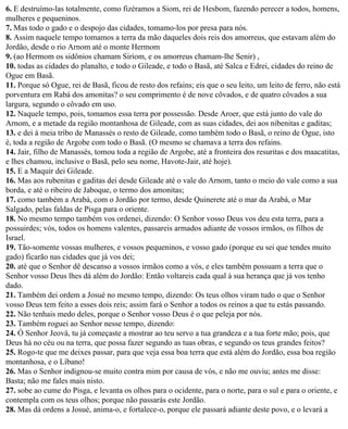 6. E destruímo-las totalmente, como fizéramos a Siom, rei de Hesbom, fazendo perecer a todos, homens,
mulheres e pequeninos.
7. Mas todo o gado e o despojo das cidades, tomamo-los por presa para nós.
8. Assim naquele tempo tomamos a terra da mão daqueles dois reis dos amorreus, que estavam além do
Jordão, desde o rio Arnom até o monte Hermom
9. (ao Hermom os sidônios chamam Siriom, e os amorreus chamam-lhe Senir) ,
10. todas as cidades do planalto, e todo o Gileade, e todo o Basã, até Salca e Edrei, cidades do reino de
Ogue em Basã.
11. Porque só Ogue, rei de Basã, ficou de resto dos refains; eis que o seu leito, um leito de ferro, não está
porventura em Rabá dos amonitas? o seu comprimento é de nove côvados, e de quatro côvados a sua
largura, segundo o côvado em uso.
12. Naquele tempo, pois, tomamos essa terra por possessão. Desde Aroer, que está junto do vale do
Arnom, e a metade da região montanhosa de Gileade, com as suas cidades, dei aos nibenitas e gaditas;
13. e dei à meia tribo de Manassés o resto de Gileade, como também todo o Basã, o reino de Ogue, isto
é, toda a região de Argobe com todo o Basã. (O mesmo se chamava a terra dos refains.
14. Jair, filho de Manassés, tomou toda a região de Argobe, até a fronteira dos resuritas e dos maacatitas,
e lhes chamou, inclusive o Basã, pelo seu nome, Havote-Jair, até hoje).
15. E a Maquir dei Gileade.
16. Mas aos rubenitas e gaditas dei desde Gileade até o vale do Arnom, tanto o meio do vale como a sua
borda, e até o ribeiro de Jaboque, o termo dos amonitas;
17. como também a Arabá, com o Jordão por termo, desde Quinerete até o mar da Arabá, o Mar
Salgado, pelas faldas de Pisga para o oriente.
18. No mesmo tempo também vos ordenei, dizendo: O Senhor vosso Deus vos deu esta terra, para a
possuirdes; vós, todos os homens valentes, passareis armados adiante de vossos irmãos, os filhos de
Israel.
19. Tão-somente vossas mulheres, e vossos pequeninos, e vosso gado (porque eu sei que tendes muito
gado) ficarão nas cidades que já vos dei;
20. até que o Senhor dê descanso a vossos irmãos como a vós, e eles também possuam a terra que o
Senhor vosso Deus lhes dá além do Jordão: Então voltareis cada qual à sua herança que já vos tenho
dado.
21. Também dei ordem a Josué no mesmo tempo, dizendo: Os teus olhos viram tudo o que o Senhor
vosso Deus tem feito a esses dois reis; assim fará o Senhor a todos os reinos a que tu estás passando.
22. Não tenhais medo deles, porque o Senhor vosso Deus é o que peleja por nós.
23. Também roguei ao Senhor nesse tempo, dizendo:
24. Ó Senhor Jeová, tu já começaste a mostrar ao teu servo a tua grandeza e a tua forte mão; pois, que
Deus há no céu ou na terra, que possa fazer segundo as tuas obras, e segundo os teus grandes feitos?
25. Rogo-te que me deixes passar, para que veja essa boa terra que está além do Jordão, essa boa região
montanhosa, e o Líbano!
26. Mas o Senhor indignou-se muito contra mim por causa de vós, e não me ouviu; antes me disse:
Basta; não me fales mais nisto.
27. sobe ao cume do Pisga, e levanta os olhos para o ocidente, para o norte, para o sul e para o oriente, e
contempla com os teus olhos; porque não passarás este Jordão.
28. Mas dá ordens a Josué, anima-o, e fortalece-o, porque ele passará adiante deste povo, e o levará a
 
