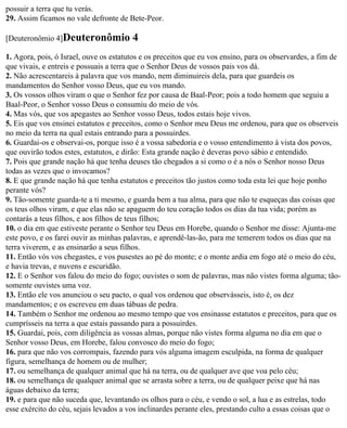 possuir a terra que tu verás.
29. Assim ficamos no vale defronte de Bete-Peor.

[Deuteronômio 4]Deuteronômio            4
1. Agora, pois, ó Israel, ouve os estatutos e os preceitos que eu vos ensino, para os observardes, a fim de
que vivais, e entreis e possuais a terra que o Senhor Deus de vossos pais vos dá.
2. Não acrescentareis à palavra que vos mando, nem diminuireis dela, para que guardeis os
mandamentos do Senhor vosso Deus, que eu vos mando.
3. Os vossos olhos viram o que o Senhor fez por causa de Baal-Peor; pois a todo homem que seguiu a
Baal-Peor, o Senhor vosso Deus o consumiu do meio de vós.
4. Mas vós, que vos apegastes ao Senhor vosso Deus, todos estais hoje vivos.
5. Eis que vos ensinei estatutos e preceitos, como o Senhor meu Deus me ordenou, para que os observeis
no meio da terra na qual estais entrando para a possuirdes.
6. Guardai-os e observai-os, porque isso é a vossa sabedoria e o vosso entendimento à vista dos povos,
que ouvirão todos estes, estatutos, e dirão: Esta grande nação é deveras povo sábio e entendido.
7. Pois que grande nação há que tenha deuses tão chegados a si como o é a nós o Senhor nosso Deus
todas as vezes que o invocamos?
8. E que grande nação há que tenha estatutos e preceitos tão justos como toda esta lei que hoje ponho
perante vós?
9. Tão-somente guarda-te a ti mesmo, e guarda bem a tua alma, para que não te esqueças das coisas que
os teus olhos viram, e que elas não se apaguem do teu coração todos os dias da tua vida; porém as
contarás a teus filhos, e aos filhos de teus filhos;
10. o dia em que estiveste perante o Senhor teu Deus em Horebe, quando o Senhor me disse: Ajunta-me
este povo, e os farei ouvir as minhas palavras, e aprendê-las-ão, para me temerem todos os dias que na
terra viverem, e as ensinarão a seus filhos.
11. Então vós vos chegastes, e vos pusestes ao pé do monte; e o monte ardia em fogo até o meio do céu,
e havia trevas, e nuvens e escuridão.
12. E o Senhor vos falou do meio do fogo; ouvistes o som de palavras, mas não vistes forma alguma; tão-
somente ouvistes uma voz.
13. Então ele vos anunciou o seu pacto, o qual vos ordenou que observásseis, isto é, os dez
mandamentos; e os escreveu em duas tábuas de pedra.
14. Também o Senhor me ordenou ao mesmo tempo que vos ensinasse estatutos e preceitos, para que os
cumprísseis na terra a que estais passando para a possuirdes.
15. Guardai, pois, com diligência as vossas almas, porque não vistes forma alguma no dia em que o
Senhor vosso Deus, em Horebe, falou convosco do meio do fogo;
16. para que não vos corrompais, fazendo para vós alguma imagem esculpida, na forma de qualquer
figura, semelhança de homem ou de mulher;
17. ou semelhança de qualquer animal que há na terra, ou de qualquer ave que voa pelo céu;
18. ou semelhança de qualquer animal que se arrasta sobre a terra, ou de qualquer peixe que há nas
águas debaixo da terra;
19. e para que não suceda que, levantando os olhos para o céu, e vendo o sol, a lua e as estrelas, todo
esse exército do céu, sejais levados a vos inclinardes perante eles, prestando culto a essas coisas que o
 