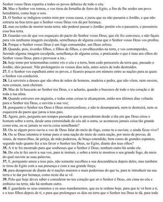 Senhor vosso Deus repartiu a todos os povos debaixo de todo o céu.
20. Mas o Senhor vos tomou, e vos tirou da fornalha de ferro do Egito, a fim de lhe serdes um povo
hereditário, como hoje o sois.
21. O Senhor se indignou contra mim por vossa causa, e jurou que eu não passaria o Jordão, e que não
entraria na boa terra que o Senhor vosso Deus vos dá por herança;
22. mas eu tenho de morrer nesta terra; não poderei passar o Jordão; porém vós o passareis, e possuireis
essa boa terra.
23. Guardai-vos de que vos esqueçais do pacto do Senhor vosso Deus, que ele fez convosco, e não façais
para vós nenhuma imagem esculpida, semelhança de alguma coisa que o Senhor vosso Deus vos proibiu.
24. Porque o Senhor vosso Deus é um fogo consumidor, um Deus zeloso.
25. Quando, pois, tiverdes filhos, e filhos de filhos, e envelhecerdes na terra, e vos corromperdes,
fazendo alguma imagem esculpida, semelhança de alguma coisa, e praticando o que é mau aos olhos do
Senhor vosso Deus, para o provocar a ira,-
26. hoje tomo por testemunhas contra vós o céu e a terra, bem cedo perecereis da terra que, passado o
Jordão, ides possuir. Não prolongareis os vossos dias nela, antes sereis de todo destruídos.
27. E o Senhor vos espalhará entre os povos, e ficareis poucos em número entre as nações para as quais
o Senhor vos conduzirá.
28. Lá servireis a deuses que são obra de mãos de homens, madeira e pedra, que não vêem, nem ouvem,
nem comem, nem cheiram.
29. Mas de lá buscarás ao Senhor teu Deus, e o acharás, quando o buscares de todo o teu coração e de
toda a tua alma.
30. Quando estiveres em angústia, e todas estas coisas te alcançarem, então nos últimos dias voltarás
para o Senhor teu Deus, e ouvirás a sua voz;
31. porquanto o Senhor teu Deus é Deus misericordioso, e não te desamparará, nem te destruirá, nem se
esquecerá do pacto que jurou a teus pais.
32. Agora, pois, pergunta aos tempos passados que te precederam desde o dia em que Deus criou o
homem sobre a terra, desde uma extremidade do céu até a outra, se aconteceu jamais coisa tão grande
como esta, ou se jamais se ouviu coisa semelhante?
33. Ou se algum povo ouviu a voz de Deus falar do meio do fogo, como tu a ouviste, e ainda ficou vivo?
34. Ou se Deus intentou ir tomar para si uma nação do meio de outra nação, por meio de provas, de
sinais, de maravilhas, de peleja, de mão poderosa, de braço estendido, bem como de grandes espantos,
segundo tudo quanto fez a teu favor o Senhor teu Deus, no Egito, diante dos teus olhos?
35. A ti te foi mostrado para que soubesses que o Senhor é Deus; nenhum outro há senão ele.
36. Do céu te fez ouvir a sua voz, para te instruir, e sobre a terra te mostrou o seu grande fogo, do meio
do qual ouviste as suas palavras.
37. E, porquanto amou a teus pais, não somente escolheu a sua descendência depois deles, mas também
te tirou do Egito com a sua presença e com a sua grande força;
38. para desapossar de diante de ti nações maiores e mais poderosas do que tu, para te introduzir na sua
terra e te dar por herança, como neste dia se vê.
39. Pelo que hoje deves saber e considerar no teu coração que só o Senhor é Deus, em cima no céu e
embaixo na terra; não há nenhum outro.
40. E guardarás os seus estatutos e os seus mandamentos, que eu te ordeno hoje, para que te vá bem a ti,
e a teus filhos depois de ti, e para que prolongues os dias na terra que o Senhor teu Deus te dá, para todo
 