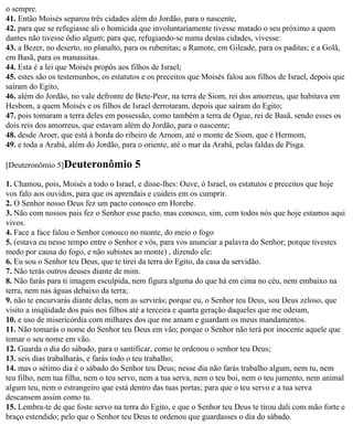 o sempre.
41. Então Moisés separou três cidades além do Jordão, para o nascente,
42. para que se refugiasse ali o homicida que involuntariamente tivesse matado o seu próximo a quem
dantes não tivesse ódio algum; para que, refugiando-se numa destas cidades, vivesse:
43. a Bezer, no deserto, no planalto, para os rubenitas; a Ramote, em Gileade, para os paditas; e a Golã,
em Basã, para os manassitas.
44. Esta é a lei que Moisés propôs aos filhos de Israel;
45. estes são os testemunhos, os estatutos e os preceitos que Moisés falou aos filhos de Israel, depois que
saíram do Egito,
46. além do Jordão, no vale defronte de Bete-Peor, na terra de Siom, rei dos amorreus, que habitava em
Hesbom, a quem Moisés e os filhos de Israel derrotaram, depois que saíram do Egito;
47. pois tomaram a terra deles em possessão, como também a terra de Ogue, rei de Basã, sendo esses os
dois reis dos amorreus, que estavam além do Jordão, para o nascente;
48. desde Aroer, que está à borda do ribeiro de Arnom, até o monte de Siom, que é Hermom,
49. e toda a Arabá, além do Jordão, para o oriente, até o mar da Arabá, pelas faldas de Pisga.

[Deuteronômio 5]Deuteronômio            5
1. Chamou, pois, Moisés a todo o Israel, e disse-lhes: Ouve, ó Israel, os estatutos e preceitos que hoje
vos falo aos ouvidos, para que os aprendais e cuideis em os cumprir.
2. O Senhor nosso Deus fez um pacto conosco em Horebe.
3. Não com nossos pais fez o Senhor esse pacto, mas conosco, sim, com todos nós que hoje estamos aqui
vivos.
4. Face a face falou o Senhor conosco no monte, do meio o fogo
5. (estava eu nesse tempo entre o Senhor e vós, para vos anunciar a palavra do Senhor; porque tivestes
medo por causa do fogo, e não subistes ao monte) , dizendo ele:
6. Eu sou o Senhor teu Deus, que te tirei da terra do Egito, da casa da servidão.
7. Não terás outros deuses diante de mim.
8. Não farás para ti imagem esculpida, nem figura alguma do que há em cima no céu, nem embaixo na
terra, nem nas águas debaixo da terra;
9. não te encurvarás diante delas, nem as servirás; porque eu, o Senhor teu Deus, sou Deus zeloso, que
visito a iniqüidade dos pais nos filhos até a terceira e quarta geração daqueles que me odeiam,
10. e uso de misericórdia com milhares dos que me amam e guardam os meus mandamentos.
11. Não tomarás o nome do Senhor teu Deus em vão; porque o Senhor não terá por inocente aquele que
tomar o seu nome em vão.
12. Guarda o dia do sábado, para o santificar, como te ordenou o senhor teu Deus;
13. seis dias trabalharás, e farás todo o teu trabalho;
14. mas o sétimo dia é o sábado do Senhor teu Deus; nesse dia não farás trabalho algum, nem tu, nem
teu filho, nem tua filha, nem o teu servo, nem a tua serva, nem o teu boi, nem o teu jumento, nem animal
algum teu, nem o estrangeiro que está dentro das tuas portas; para que o teu servo e a tua serva
descansem assim como tu.
15. Lembra-te de que foste servo na terra do Egito, e que o Senhor teu Deus te tirou dali com mão forte e
braço estendido; pelo que o Senhor teu Deus te ordenou que guardasses o dia do sábado.
 
