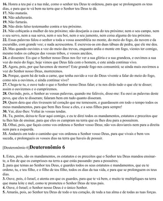 16. Honra a teu pai e a tua mãe, como o senhor teu Deus te ordenou, para que se prolonguem os teus
dias, e para que te vá bem na terra que o Senhor teu Deus te dá.
17. Não matarás.
18. Não adulterarás.
19. Não furtarás.
20. Não dirás falso testemunho contra o teu próximo.
21. Não cobiçarás a mulher do teu próximo; não desejarás a casa do teu próximo; nem o seu campo, nem
o seu servo, nem a sua serva, nem o seu boi, nem o seu jumento, nem coisa alguma do teu próximo.
22. Essas palavras falou o senhor a toda a vossa assembléia no monte, do meio do fogo, da nuvem e da
escuridão, com grande voz; e nada acrescentou. E escreveu-as em duas tábuas de pedra, que ele me deu.
23. Mas quando ouvistes a voz do meio das trevas, enquanto ardia o monte em fogo, viestes ter comigo,
mesmo todos os cabeças das vossas tribos, e vossos anciãos,
24. e dissestes: Eis que o Senhor nosso Deus nos fez ver a sua glória e a sua grandeza, e ouvimos a sua
voz do meio do fogo; hoje vimos que Deus fala com o homem, e este ainda continua vivo.
25. Agora, pois, por que havemos de morrer? Este grande fogo nos consumirá; se ainda mais ouvirmos a
voz do Senhor nosso Deus, morreremos.
26. Porque, quem há de toda a carne, que tenha ouvido a voz do Deus vivente a falar do meio do fogo,
como nós a ouvimos, e ainda continue vivo?
27. Chega-te tu, e ouve tudo o que o Senhor nosso Deus falar; e tu nos dirás tudo o que ele te disser;
assim o ouviremos e o cumpriremos.
28. Ouvindo, pois, o Senhor as vossas palavras, quando me faláveis, disse-me: Eu ouvi as palavras deste
povo, que eles te disseram; falaram bem em tudo quanto disseram.
29. Quem dera que eles tivessem tal coração que me temessem, e guardassem em todo o tempo todos os
meus mandamentos, para que bem lhes fosse a eles, e a seus filhos para sempre!
30. Vai, dize-lhes: Voltai às vossas tendas.
31. Tu, porém, deixa-te ficar aqui comigo, e eu te direi todos os mandamentos, estatutos e preceitos que
tu lhes hás de ensinar, para que eles os cumpram na terra que eu lhes dou para a possuírem.
32. Olhai, pois, que façais como vos ordenou o Senhor vosso Deus; não vos desviareis nem para a direita
nem para a esquerda.
33. Andareis em todo o caminho que vos ordenou a Senhor vosso Deus, para que vivais e bem vos
suceda, e prolongueis os vossos dias na terra que haveis de possuir.

[Deuteronômio 6]Deuteronômio             6
1. Estes, pois, são os mandamentos, os estatutos e os preceitos que o Senhor teu Deus mandou ensinar-
te, a fim de que os cumprisses na terra a que estás passando: para a possuíres;
2. para que temas ao Senhor teu Deus, e guardes todos os seus estatutos e mandamentos, que eu te
ordeno, tu, e teu filho, e o filho de teu filho, todos os dias da tua vida, e para que se prolonguem os teus
dias.
3. Ouve, pois, ó Israel, e atenta em que os guardes, para que te vá bem, e muito te multipliques na terra
que mana leite e mel, como te prometeu o Senhor Deus de teus pais.
4. Ouve, ó Israel; o Senhor nosso Deus é o único Senhor.
5. Amarás, pois, ao Senhor teu Deus de todo o teu coração, de toda a tua alma e de todas as tuas forças.
 