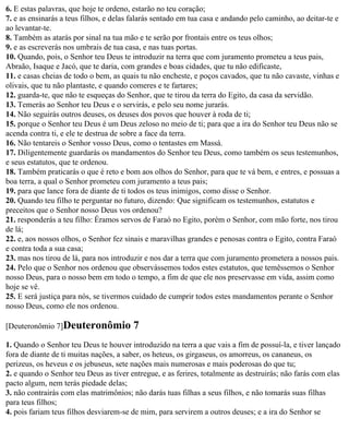 6. E estas palavras, que hoje te ordeno, estarão no teu coração;
7. e as ensinarás a teus filhos, e delas falarás sentado em tua casa e andando pelo caminho, ao deitar-te e
ao levantar-te.
8. Também as atarás por sinal na tua mão e te serão por frontais entre os teus olhos;
9. e as escreverás nos umbrais de tua casa, e nas tuas portas.
10. Quando, pois, o Senhor teu Deus te introduzir na terra que com juramento prometeu a teus pais,
Abraão, Isaque e Jacó, que te daria, com grandes e boas cidades, que tu não edificaste,
11. e casas cheias de todo o bem, as quais tu não encheste, e poços cavados, que tu não cavaste, vinhas e
olivais, que tu não plantaste, e quando comeres e te fartares;
12. guarda-te, que não te esqueças do Senhor, que te tirou da terra do Egito, da casa da servidão.
13. Temerás ao Senhor teu Deus e o servirás, e pelo seu nome jurarás.
14. Não seguirás outros deuses, os deuses dos povos que houver à roda de ti;
15. porque o Senhor teu Deus é um Deus zeloso no meio de ti; para que a ira do Senhor teu Deus não se
acenda contra ti, e ele te destrua de sobre a face da terra.
16. Não tentareis o Senhor vosso Deus, como o tentastes em Massá.
17. Diligentemente guardarás os mandamentos do Senhor teu Deus, como também os seus testemunhos,
e seus estatutos, que te ordenou.
18. Também praticarás o que é reto e bom aos olhos do Senhor, para que te vá bem, e entres, e possuas a
boa terra, a qual o Senhor prometeu com juramento a teus pais;
19. para que lance fora de diante de ti todos os teus inimigos, como disse o Senhor.
20. Quando teu filho te perguntar no futuro, dizendo: Que significam os testemunhos, estatutos e
preceitos que o Senhor nosso Deus vos ordenou?
21. responderás a teu filho: Éramos servos de Faraó no Egito, porém o Senhor, com mão forte, nos tirou
de lá;
22. e, aos nossos olhos, o Senhor fez sinais e maravilhas grandes e penosas contra o Egito, contra Faraó
e contra toda a sua casa;
23. mas nos tirou de lá, para nos introduzir e nos dar a terra que com juramento prometera a nossos pais.
24. Pelo que o Senhor nos ordenou que observássemos todos estes estatutos, que temêssemos o Senhor
nosso Deus, para o nosso bem em todo o tempo, a fim de que ele nos preservasse em vida, assim como
hoje se vê.
25. E será justiça para nós, se tivermos cuidado de cumprir todos estes mandamentos perante o Senhor
nosso Deus, como ele nos ordenou.

[Deuteronômio 7]Deuteronômio            7
1. Quando o Senhor teu Deus te houver introduzido na terra a que vais a fim de possuí-la, e tiver lançado
fora de diante de ti muitas nações, a saber, os heteus, os girgaseus, os amorreus, os cananeus, os
perizeus, os heveus e os jebuseus, sete nações mais numerosas e mais poderosas do que tu;
2. e quando o Senhor teu Deus as tiver entregue, e as ferires, totalmente as destruirás; não farás com elas
pacto algum, nem terás piedade delas;
3. não contrairás com elas matrimônios; não darás tuas filhas a seus filhos, e não tomarás suas filhas
para teus filhos;
4. pois fariam teus filhos desviarem-se de mim, para servirem a outros deuses; e a ira do Senhor se
 