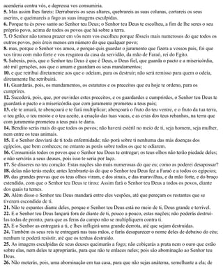acenderia contra vós, e depressa vos consumiria.
5. Mas assim lhes fareis: Derrubareis os seus altares, quebrareis as suas colunas, cortareis os seus
aserins, e queimareis a fogo as suas imagens esculpidas.
6. Porque tu és povo santo ao Senhor teu Deus; o Senhor teu Deus te escolheu, a fim de lhe seres o seu
próprio povo, acima de todos os povos que há sobre a terra.
7. O Senhor não tomou prazer em vós nem vos escolheu porque fôsseis mais numerosos do que todos os
outros povos, pois éreis menos em número do que qualquer povo;
8. mas, porque o Senhor vos amou, e porque quis guardar o juramento que fizera a vossos pais, foi que
vos tirou com mão forte e vos resgatou da casa da servidão, da mão de Faraó, rei do Egito.
9. Saberás, pois, que o Senhor teu Deus é que é Deus, o Deus fiel, que guarda o pacto e a misericórdia,
até mil gerações, aos que o amam e guardam os seus mandamentos;
10. e que retribui diretamente aos que o odeiam, para os destruir; não será remisso para quem o odeia,
diretamente lhe retribuirá.
11. Guardarás, pois, os mandamentos, os estatutos e os preceitos que eu hoje te ordeno, para os
cumprires.
12. Sucederá, pois, que, por ouvirdes estes preceitos, e os guardardes e cumprirdes, o Senhor teu Deus te
guardará o pacto e a misericórdia que com juramento prometeu a teus pais;
13. ele te amará, te abençoará e te fará multiplicar; abençoará o fruto do teu ventre, e o fruto da tua terra,
o teu grão, o teu mosto e o teu azeite, a criação das tuas vacas, e as crias dos teus rebanhos, na terra que
com juramento prometeu a teus pais te daria.
14. Bendito serás mais do que todos os povos; não haverá estéril no meio de ti, seja homem, seja mulher,
nem entre os teus animais.
15. E o Senhor desviará de ti toda enfermidade; não porá sobre ti nenhuma das más doenças dos
egípcios, que bem conheces; no entanto as porás sobre todos os que te odiarem.
16. Consumirás todos os povos que o Senhor teu Deus te entregar; os teus olhos não terão piedade deles;
e não servirás a seus deuses, pois isso te seria por laço.
17. Se disseres no teu coração: Estas nações são mais numerosas do que eu; como as poderei desapossar?
18. delas não terás medo; antes lembrarte-ás do que o Senhor teu Deus fez a Faraó e a todos os egípcios;
19. das grandes provas que os teus olhos viram, e dos sinais, e das maravilhas, e da mão forte, e do braço
estendido, com que o Senhor teu Deus te tirou: Assim fará o Senhor teu Deus a todos os povos, diante
dos quais tu temes.
20. Além disso o Senhor teu Deus mandará entre eles vespões, até que pereçam os restantes que se
tiverem escondido de ti.
21. Não te espantes diante deles, porque o Senhor teu Deus está no meio de ti, Deus grande e terrível.
22. E o Senhor teu Deus lançará fora de diante de ti, pouco a pouco, estas nações; não poderás destruí-
las todas de pronto, para que as feras do campo não se multipliquem contra ti.
23. E o Senhor as entregará a ti, e lhes infligirá uma grande derrota, até que sejam destruídas.
24. Também os seus reis te entregará nas tuas mãos, e farás desaparecer o nome deles de debaixo do céu;
nenhum te poderá resistir, até que os tenhas destruído.
25. As imagens esculpidas de seus deuses queimarás a fogo; não cobiçarás a prata nem o ouro que estão
sobre elas, nem deles te apropriarás, para que não te enlaces neles; pois são abominação ao Senhor teu
Deus.
26. Não meterás, pois, uma abominação em tua casa, para que não sejas anátema, semelhante a ela; de
 