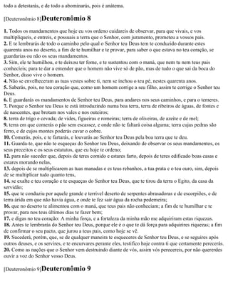 todo a detestarás, e de todo a abominarás, pois é anátema.

[Deuteronômio 8]Deuteronômio             8
1. Todos os mandamentos que hoje eu vos ordeno cuidareis de observar, para que vivais, e vos
multipliqueis, e entreis, e possuais a terra que o Senhor, com juramento, prometeu a vossos pais.
2. E te lembrarás de todo o caminho pelo qual o Senhor teu Deus tem te conduzido durante estes
quarenta anos no deserto, a fim de te humilhar e te provar, para saber o que estava no teu coração, se
guardarias ou não os seus mandamentos.
3. Sim, ele te humilhou, e te deixou ter fome, e te sustentou com o maná, que nem tu nem teus pais
conhecíeis; para te dar a entender que o homem não vive só de pão, mas de tudo o que sai da boca do
Senhor, disso vive o homem.
4. Não se envelheceram as tuas vestes sobre ti, nem se inchou o teu pé, nestes quarenta anos.
5. Saberás, pois, no teu coração que, como um homem corrige a seu filho, assim te corrige o Senhor teu
Deus.
6. E guardarás os mandamentos de Senhor teu Deus, para andares nos seus caminhos, e para o temeres.
7. Porque o Senhor teu Deus te está introduzindo numa boa terra, terra de ribeiros de águas, de fontes e
de nascentes, que brotam nos vales e nos outeiros;
8. terra de trigo e cevada; de vides, figueiras e romeiras; terra de oliveiras, de azeite e de mel;
9. terra em que comerás o pão sem escassez, e onde não te faltará coisa alguma; terra cujas pedras são
ferro, e de cujos montes poderás cavar o cobre.
10. Comerás, pois, e te fartarás, e louvarás ao Senhor teu Deus pela boa terra que te deu.
11. Guarda-te, que não te esqueças do Senhor teu Deus, deixando de observar os seus mandamentos, os
seus preceitos e os seus estatutos, que eu hoje te ordeno;
12. para não suceder que, depois de teres comido e estares farto, depois de teres edificado boas casas e
estares morando nelas,
13. depois de se multiplicarem as tuas manadas e es teus rebanhos, a tua prata e o teu ouro, sim, depois
de se multiplicar tudo quanto tens,
14. se exalte e teu coração e te esqueças do Senhor teu Deus, que te tirou da terra o Egito, da casa da
servidão;
15. que te conduziu por aquele grande e terrível deserto de serpentes abrasadoras e de escorpiões, e de
terra árida em que não havia água, e onde te fez sair água da rocha pederneira;
16. que no deserto te alimentou com o maná, que teus pais não conheciam; a fim de te humilhar e te
provar, para nos teus últimos dias te fazer bem;
17. e digas no teu coração: A minha força, e a fortaleza da minha mão me adquiriram estas riquezas.
18. Antes te lembrarás do Senhor teu Deus, porque ele é o que te dá força para adquirires riquezas; a fim
de confirmar o seu pacto, que jurou a teus pais, como hoje se vê.
19. Sucederá, porém, que, se de qualquer maneira te esqueceres de Senhor teu Deus, e se seguires após
outros deuses, e os servires, e te encurvares perante eles, testifico hoje contra ti que certamente perecerás.
20. Como as nações que o Senhor vem destruindo diante de vós, assim vós perecereis, por não quererdes
ouvir a voz do Senhor vosso Deus.

[Deuteronômio 9]Deuteronômio             9
 