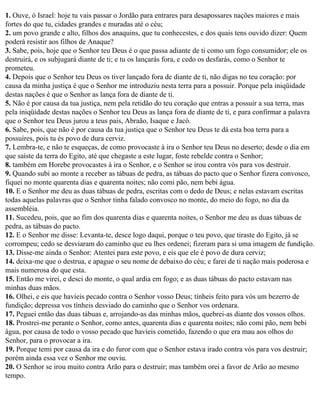 1. Ouve, ó Israel: hoje tu vais passar o Jordão para entrares para desapossares nações maiores e mais
fortes do que tu, cidades grandes e muradas até o céu;
2. um povo grande e alto, filhos dos anaquins, que tu conhecestes, e dos quais tens ouvido dizer: Quem
poderá resistir aos filhos de Anaque?
3. Sabe, pois, hoje que o Senhor teu Deus é o que passa adiante de ti como um fogo consumidor; ele os
destruirá, e os subjugará diante de ti; e tu os lançarás fora, e cedo os desfarás, como o Senhor te
prometeu.
4. Depois que o Senhor teu Deus os tiver lançado fora de diante de ti, não digas no teu coração: por
causa da minha justiça é que o Senhor me introduziu nesta terra para a possuir. Porque pela iniqüidade
destas nações é que o Senhor as lança fora de diante de ti.
5. Não é por causa da tua justiça, nem pela retidão do teu coração que entras a possuir a sua terra, mas
pela iniqüidade destas nações o Senhor teu Deus as lança fora de diante de ti, e para confirmar a palavra
que o Senhor teu Deus jurou a teus pais, Abraão, Isaque e Jacó.
6. Sabe, pois, que não é por causa da tua justiça que o Senhor teu Deus te dá esta boa terra para a
possuíres, pois tu és povo de dura cerviz.
7. Lembra-te, e não te esqueças, de como provocaste à ira o Senhor teu Deus no deserto; desde o dia em
que saíste da terra do Egito, até que chegaste a este lugar, foste rebelde contra o Senhor;
8. também em Horebe provocastes à ira o Senhor, e o Senhor se irou contra vós para vos destruir.
9. Quando subi ao monte a receber as tábuas de pedra, as tábuas do pacto que o Senhor fizera convosco,
fiquei no monte quarenta dias e quarenta noites; não comi pão, nem bebi água.
10. E o Senhor me deu as duas tábuas de pedra, escritas com o dedo de Deus; e nelas estavam escritas
todas aquelas palavras que o Senhor tinha falado convosco no monte, do meio do fogo, no dia da
assembléia.
11. Sucedeu, pois, que ao fim dos quarenta dias e quarenta noites, o Senhor me deu as duas tábuas de
pedra, as tábuas do pacto.
12. E o Senhor me disse: Levanta-te, desce logo daqui, porque o teu povo, que tiraste do Egito, já se
corrompeu; cedo se desviaram do caminho que eu lhes ordenei; fizeram para si uma imagem de fundição.
13. Disse-me ainda o Senhor: Atentei para este povo, e eis que ele é povo de dura cerviz;
14. deixa-me que o destrua, e apague o seu nome de debaixo do céu; e farei de ti nação mais poderosa e
mais numerosa do que esta.
15. Então me virei, e desci do monte, o qual ardia em fogo; e as duas tábuas do pacto estavam nas
minhas duas mãos.
16. Olhei, e eis que havíeis pecado contra o Senhor vosso Deus; tínheis feito para vós um bezerro de
fundição; depressa vos tínheis desviado do caminho que o Senhor vos ordenara.
17. Peguei então das duas tábuas e, arrojando-as das minhas mãos, quebrei-as diante dos vossos olhos.
18. Prostrei-me perante o Senhor, como antes, quarenta dias e quarenta noites; não comi pão, nem bebi
água, por causa de todo o vosso pecado que havíeis cometido, fazendo o que era mau aos olhos do
Senhor, para o provocar a ira.
19. Porque temi por causa da ira e do furor com que o Senhor estava irado contra vós para vos destruir;
porém ainda essa vez o Senhor me ouviu.
20. O Senhor se irou muito contra Arão para o destruir; mas também orei a favor de Arão ao mesmo
tempo.
 