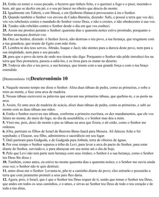 21. Então eu tomei o vosso pecado, o bezerro que tínheis feito, e o queimei a fogo e o pisei, moendo-o
bem, até que se desfez em pó; e o seu pó lancei no ribeiro que descia do monte.
22. Igualmente em Taberá, e em Massá, e em Quibrote-Hataavá provocastes à ira o Senhor.
23. Quando também o Senhor vos enviou de Cades-Barnéia, dizendo: Subi, e possuí a terra que vos dei;
vós vos rebelastes contra o mandado do Senhor vosso Deus, e não o crestes, e não obedecestes à sua voz.
24. Tendes sido rebeldes contra o Senhor desde o dia em que vos conheci.
25. Assim me prostrei perante o Senhor; quarenta dias e quarenta noites estive prostrado, porquanto o
Senhor ameaçara destruir-vos.
26. Orei ao Senhor, dizendo: ó Senhor Jeová, não destruas o teu povo, a tua herança, que resgataste com
a tua grandeza, que tiraste do Egito com mão forte.
27. Lembra-te dos teus servos, Abraão, Isaque e Jacó; não atentes para a dureza deste povo, nem para a
sua iniqüidade, nem para o seu pecado;
28. para que o povo da terra de onde nos tiraste não diga: Porquanto o Senhor não pôde introduzi-los na
terra que lhes prometera, passou a odiá-los, e os tirou para os matar no deserto.
29. Todavia são eles o teu povo, a sua herança, que tiraste com a sua grande força e com o teu braço
estendido.

[Deuteronômio 10]Deuteronômio           10
1. Naquele mesmo tempo me disse o Senhor: Alisa duas tábuas de pedra, como as primeiras, e sobe a
mim ao monte, e faze uma arca de madeira.
2. Nessas tábuas escreverei as palavras que estavam nas primeiras tábuas, que quebras-te, e as porás na
arca.
3. Assim, fiz ume arca de madeira de acácia, alisei duas tábuas de pedra, como as primeiras, e subi ao
monte com as duas tábuas nas mãos.
4. Então o Senhor escreveu nas tábuas, conforme a primeira escritura, os dez mandamentos, que ele vos
falara no monte, do meio do fogo, no dia da assembléia; e o Senhor mas deu a mim.
5. Virei-me, pois, desci do monte e pus as tábuas na arca que fizera; e ali estão, como o Senhor me
ordenou.
6. (Ora, partiram os filhos de Israel de Beerote-Bene-Jaacã para Mosera. Ali faleceu Arão e foi
sepultado; e Eleazar, seu filho, administrou o sacerdócio em seu lugar.
7. Dali partiram para Gudgoda, e de Gudgoda para Jotbatá, terra de ribeiros de águas.
8. Por esse tempo o Senhor separou a tribo de Levi, para levar a arca do pacto do Senhor, para estar
diante do Senhor, servindo-o, e para abençoar em seu nome até o dia de hoje.
9. Pelo que Levi não tem parte nem herança com seus irmãos; o Senhor é a sua herança, como o Senhor
teu Deus lhe disse.)
10. Também, como antes, eu estive no monte quarenta dias e quarenta noites; e o Senhor me ouviu ainda
essa vez; o Senhor não te quis destruir;
11. antes disse-me o Senhor: Levanta-te, põe-te a caminho diante do povo; eles entrarão e possuirão a
terra que com juramento prometi a seus pais lhes daria.
12. Agora, pois, ó Israel, que é que o Senhor teu Deus requer de ti, senão que temas o Senhor teu Deus,
que andes em todos os seus caminhos, e o ames, e sirvas ao Senhor teu Deus de todo o teu coração e de
toda a tua alma,
 