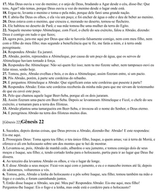 17. Mas Deus ouviu a voz do menino; e o anjo de Deus, bradando a Agar desde o céu, disse-lhe: Que
tens, Agar? não temas, porque Deus ouviu a voz do menino desde o lugar onde está.
18. Ergue-te, levanta o menino e toma-o pela mão, porque dele farei uma grande nação.
19. E abriu-lhe Deus os olhos, e ela viu um poço; e foi encher de água o odre e deu de beber ao menino.
20. Deus estava com o menino, que cresceu e, morando no deserto, tornou-se flecheiro.
21. Ele habitou no deserto de Parã; e sua mãe tomou-lhe uma mulher da terra do Egito.
22. Naquele mesmo tempo Abimeleque, com Ficol, o chefe do seu exército, falou a Abraão, dizendo:
Deus é contigo em tudo o que fazes;
23. agora pois, jura-me aqui por Deus que não te haverás falsamente comigo, nem com meu filho, nem
com o filho do meu filho; mas segundo a beneficência que te fiz, me farás a mim, e à terra onde
peregrinaste.
24. Respondeu Abraão: Eu jurarei.
25. Abraão, porém, repreendeu a Abimeleque, por causa de um poço de água, que os servos de
Abimeleque haviam tomado à força.
26. Respondeu-lhe Abimeleque: Não sei quem fez isso; nem tu mo fizeste saber, nem tampouco ouvi eu
falar nisso, senão hoje.
27. Tomou, pois, Abraão ovelhas e bois, e os deu a Abimeleque; assim fizeram entre, si um pacto.
28. Pôs Abraão, porém, à parte sete cordeiras do rebanho.
29. E perguntou Abimeleque a Abraão: Que significam estas sete cordeiras que puseste à parte?
30. Respondeu Abraão: Estas sete cordeiras receberás da minha mão para que me sirvam de testemunho
de que eu cavei este poço.
31. Pelo que chamou aquele lugar Beer-Seba, porque ali os dois juraram.
32. Assim fizeram uma pacto em Beer-Seba. Depois se levantaram Abimeleque e Ficol, o chefe do seu
exército, e tornaram para a terra dos filisteus.
33. Abraão plantou uma tamargueira em Beer-Seba, e invocou ali o nome do Senhor, o Deus eterno.
34. E peregrinou Abraão na terra dos filisteus muitos dias.

[Gênesis 22]Gênesis     22
1. Sucedeu, depois destas coisas, que Deus provou a Abraão, dizendo-lhe: Abraão! E este respondeu:
Eis-me aqui.
2. Prosseguiu Deus: Toma agora teu filho; o teu único filho, Isaque, a quem amas; vai à terra de Moriá, e
oferece-o ali em holocausto sobre um dos montes que te hei de mostrar.
3. Levantou-se, pois, Abraão de manhã cedo, albardou o seu jumento, e tomou consigo dois de seus
moços e Isaque, seu filho; e, tendo cortado lenha para o holocausto, partiu para ir ao lugar que Deus lhe
dissera.
4. Ao terceiro dia levantou Abraão os olhos, e viu o lugar de longe.
5. E disse Abraão a seus moços: Ficai-vos aqui com o jumento, e eu e o mancebo iremos até lá; depois
de adorarmos, voltaremos a vós.
6. Tomou, pois, Abraão a lenha do holocausto e a pôs sobre Isaque, seu filho; tomou também na mão o
fogo e o cutelo, e foram caminhando juntos.
7. Então disse Isaque a Abraão, seu pai: Meu pai! Respondeu Abraão: Eis-me aqui, meu filho!
Perguntou-lhe Isaque: Eis o fogo e a lenha, mas onde está o cordeiro para o holocausto?
 
